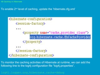 46 Caching in Hibernate

To enable 2nd level of caching, update the ‘hibernate.cfg.xml’

To monitor the caching activities of Hibernate at runtime, we can add the
following line to the log4j configuration file “log4j.properties”.
log4j.logger.org.hibernate.cache=debug

 