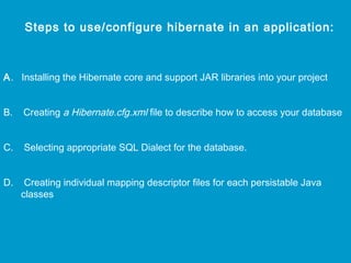 Steps to use/configure hibernate in an application:

A. Installing the Hibernate core and support JAR libraries into your project
B.

Creating a Hibernate.cfg.xml file to describe how to access your database

C.

Selecting appropriate SQL Dialect for the database.

D.

Creating individual mapping descriptor files for each persistable Java
classes

 