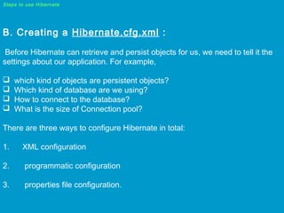 Steps to use Hibernate

B. Creating a Hibernate.cfg.xml :
Before Hibernate can retrieve and persist objects for us, we need to tell it the
settings about our application. For example,





which kind of objects are persistent objects?
Which kind of database are we using?
How to connect to the database?
What is the size of Connection pool?

There are three ways to configure Hibernate in total:
1.      XML configuration
2.       programmatic configuration
3.       properties file configuration.

 