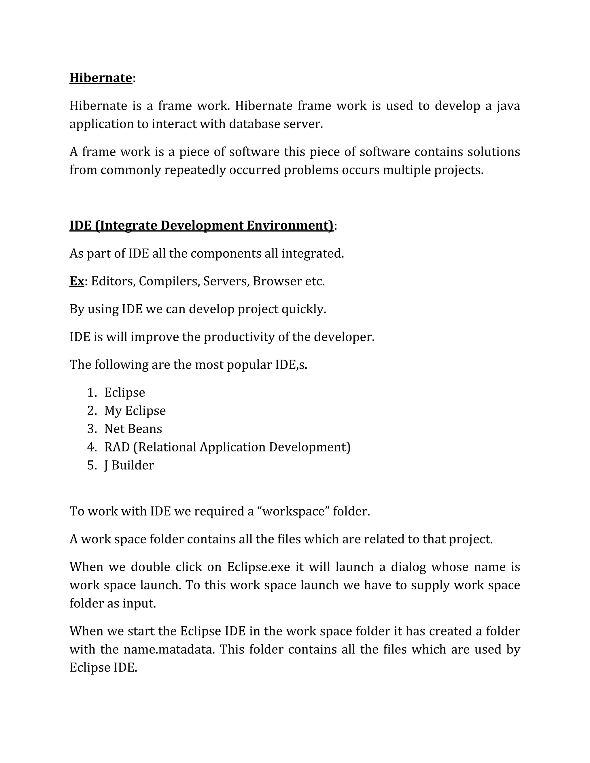 Hibernate:
Hibernate is a frame work. Hibernate frame work is used to develop a java
application to interact with database server.
A frame work is a piece of software this piece of software contains solutions
from commonly repeatedly occurred problems occurs multiple projects.
IDE (Integrate Development Environment):
As part of IDE all the components all integrated.
Ex: Editors, Compilers, Servers, Browser etc.
By using IDE we can develop project quickly.
IDE is will improve the productivity of the developer.
The following are the most popular IDE,s.
1. Eclipse
2. My Eclipse
3. Net Beans
4. RAD (Relational Application Development)
5. J Builder
To work with IDE we required a “workspace” folder.
A work space folder contains all the files which are related to that project.
When we double click on Eclipse.exe it will launch a dialog whose name is
work space launch. To this work space launch we have to supply work space
folder as input.
When we start the Eclipse IDE in the work space folder it has created a folder
with the name.matadata. This folder contains all the files which are used by
Eclipse IDE.
 