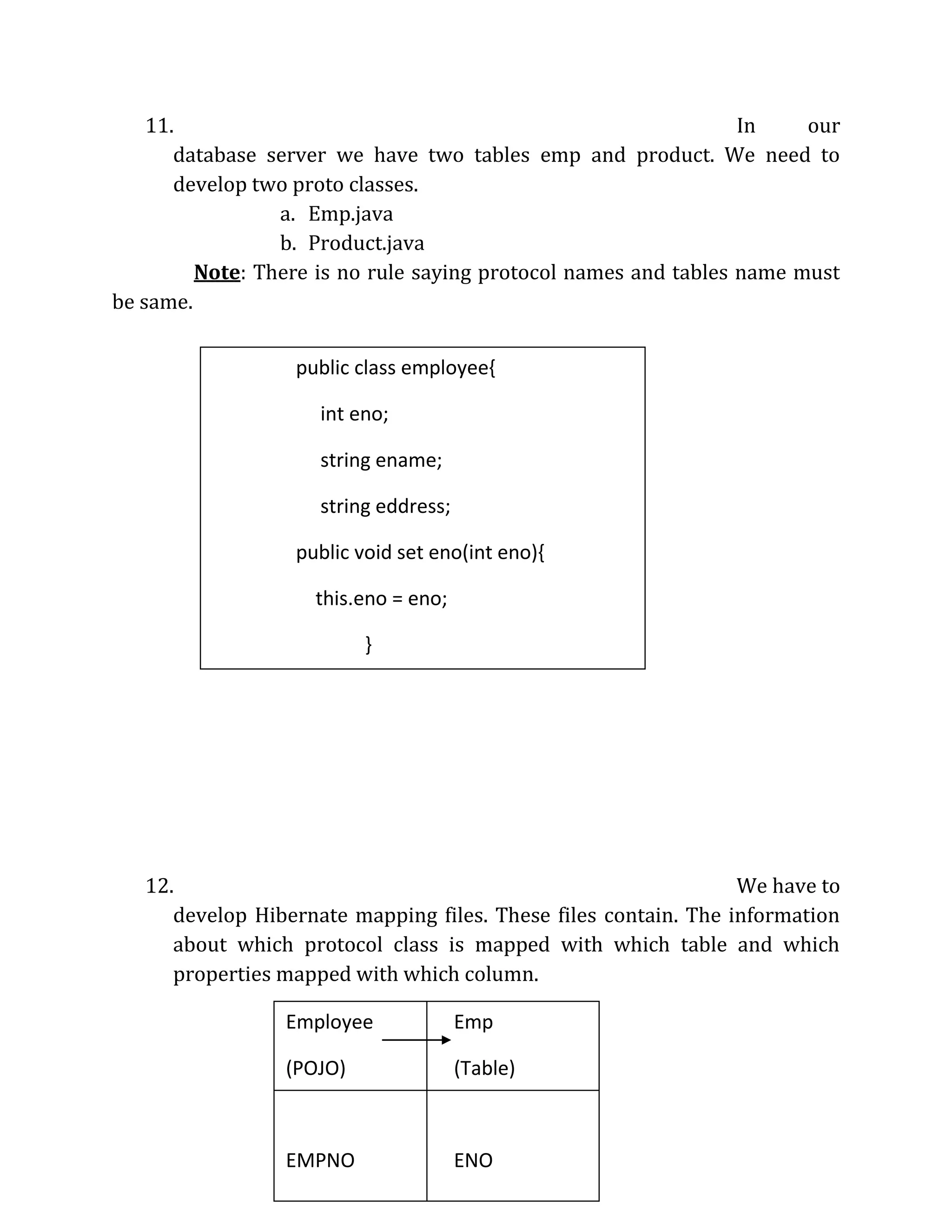 11. In our
database server we have two tables emp and product. We need to
develop two proto classes.
a. Emp.java
b. Product.java
Note: There is no rule saying protocol names and tables name must
be same.
12. We have to
develop Hibernate mapping files. These files contain. The information
about which protocol class is mapped with which table and which
properties mapped with which column.
Employee Emp
(POJO) (Table)
EMPNO ENO
EMPNAME NAME
public class employee{
int eno;
string ename;
string eddress;
public void set eno(int eno){
this.eno = eno;
}
public int geteno(){
return eno;
}
 