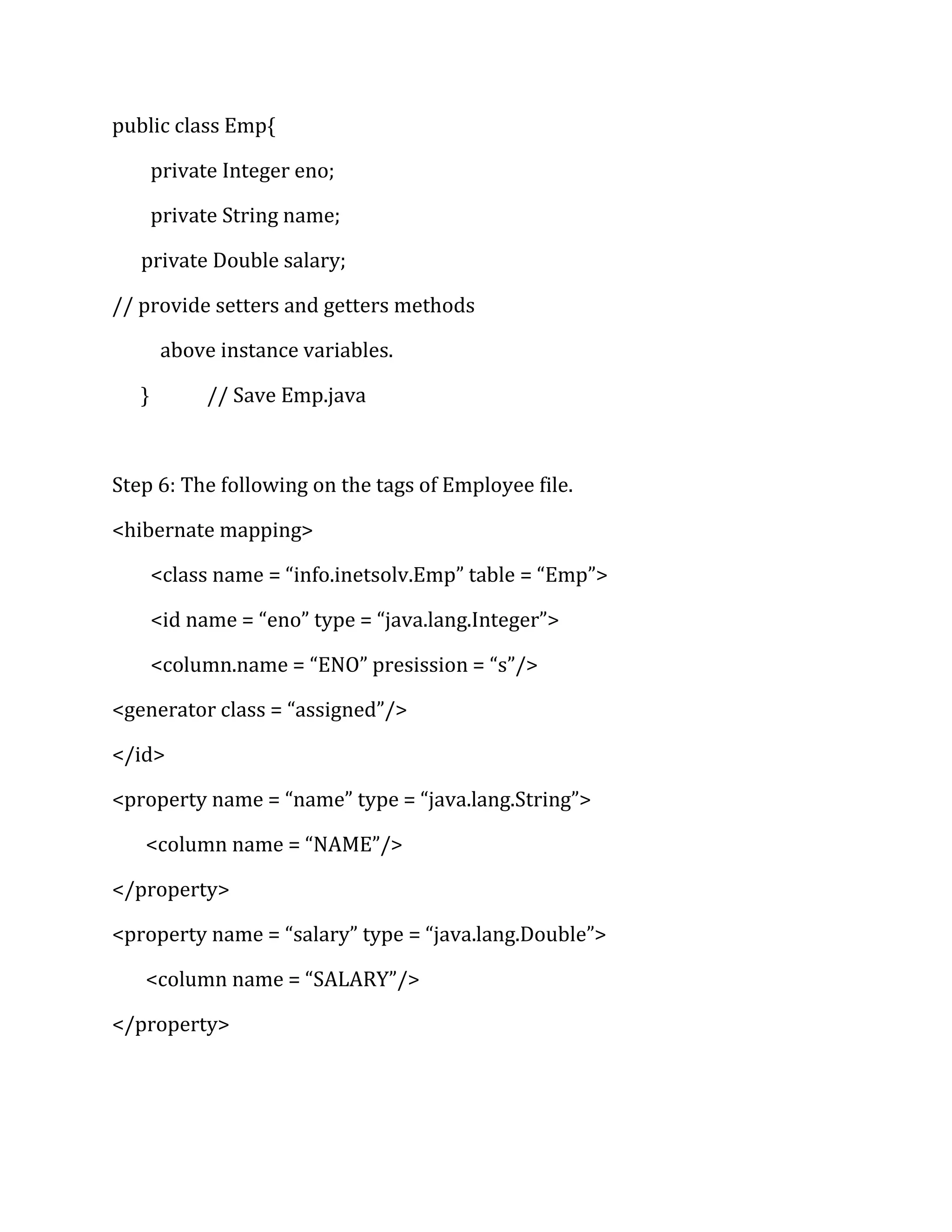public class Emp{
private Integer eno;
private String name;
private Double salary;
// provide setters and getters methods
above instance variables.
} // Save Emp.java
Step 6: The following on the tags of Employee file.
<hibernate mapping>
<class name = “info.inetsolv.Emp” table = “Emp”>
<id name = “eno” type = “java.lang.Integer”>
<column.name = “ENO” presission = “s”/>
<generator class = “assigned”/>
</id>
<property name = “name” type = “java.lang.String”>
<column name = “NAME”/>
</property>
<property name = “salary” type = “java.lang.Double”>
<column name = “SALARY”/>
</property>
 