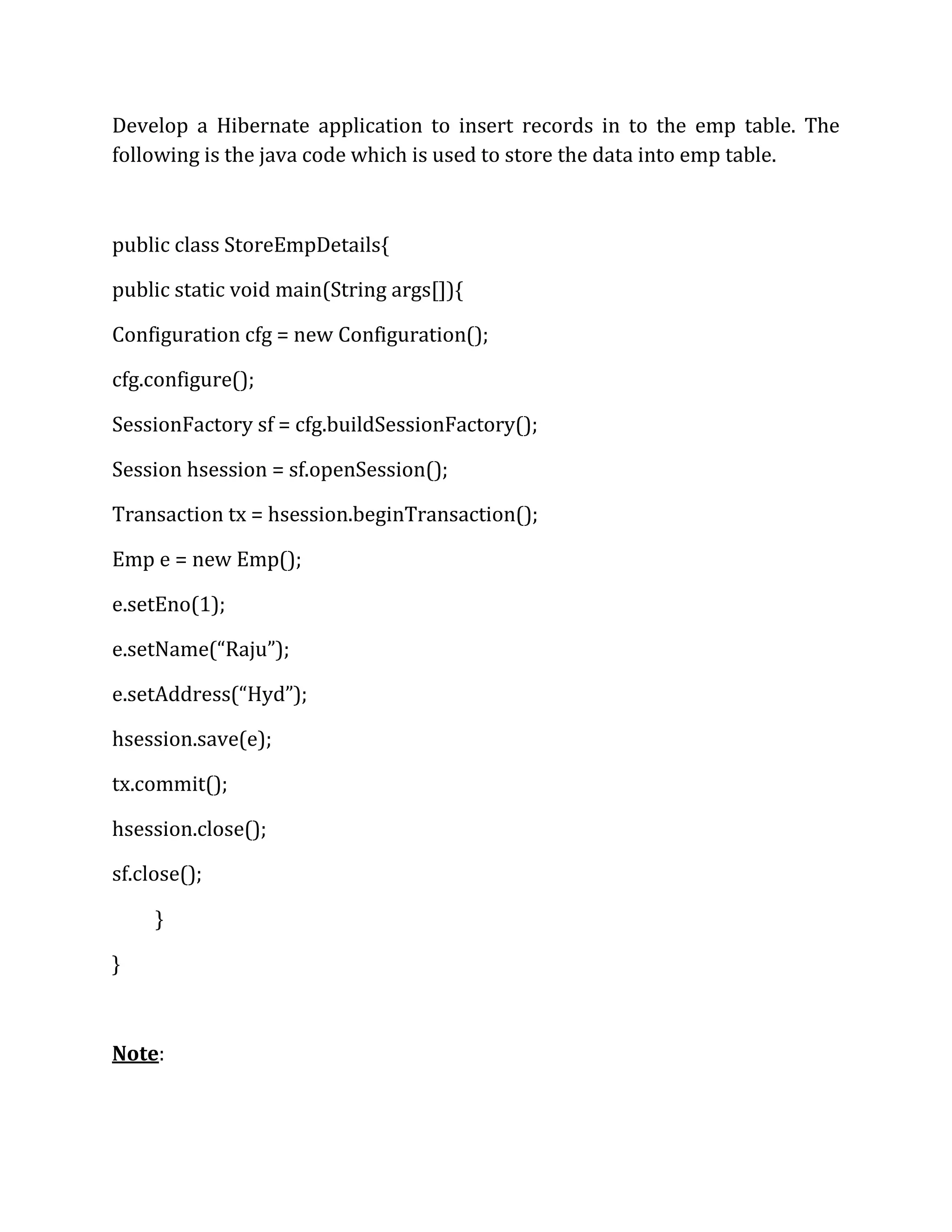 Develop a Hibernate application to insert records in to the emp table. The
following is the java code which is used to store the data into emp table.
public class StoreEmpDetails{
public static void main(String args[]){
Configuration cfg = new Configuration();
cfg.configure();
SessionFactory sf = cfg.buildSessionFactory();
Session hsession = sf.openSession();
Transaction tx = hsession.beginTransaction();
Emp e = new Emp();
e.setEno(1);
e.setName(“Raju”);
e.setAddress(“Hyd”);
hsession.save(e);
tx.commit();
hsession.close();
sf.close();
}
}
Note:
 