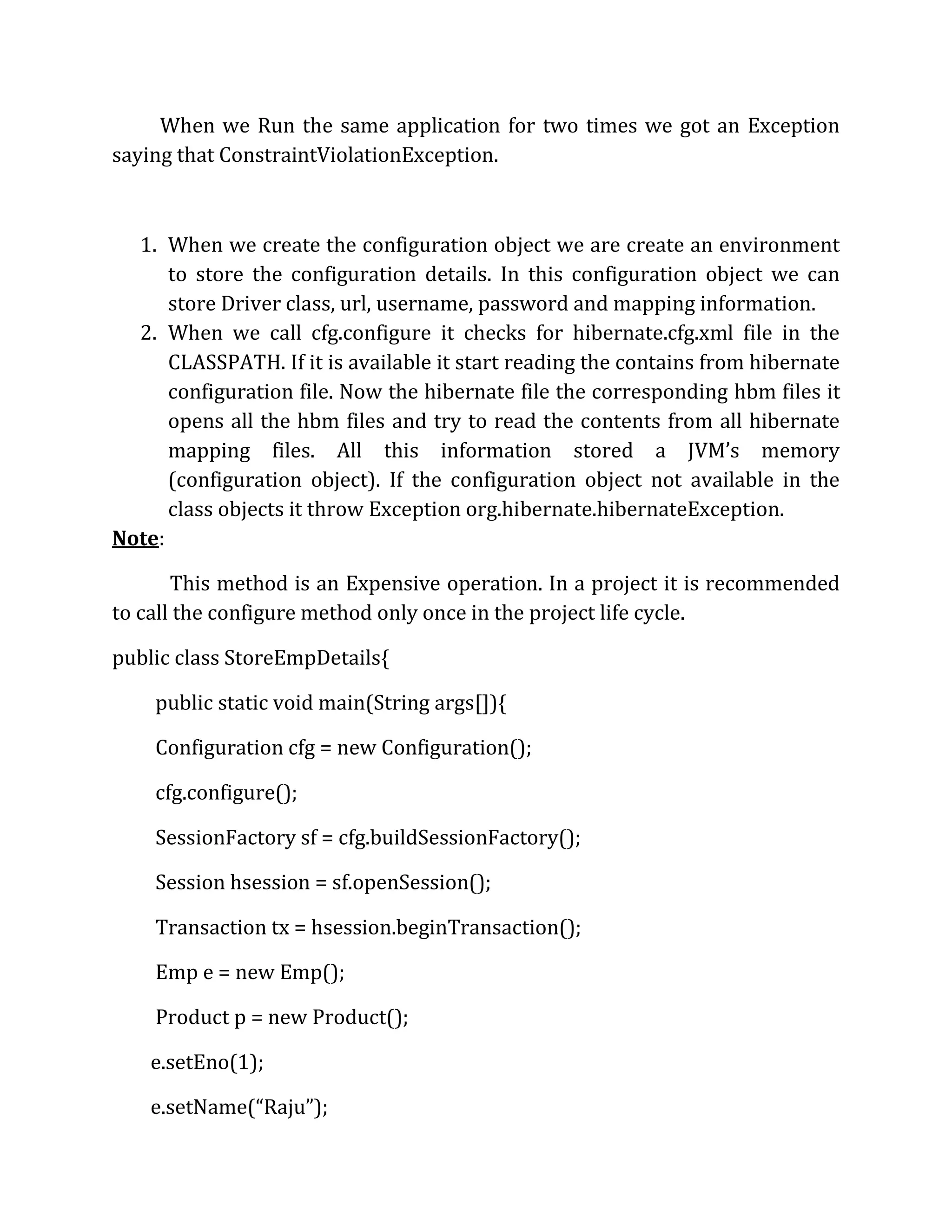 When we Run the same application for two times we got an Exception
saying that ConstraintViolationException.
1. When we create the configuration object we are create an environment
to store the configuration details. In this configuration object we can
store Driver class, url, username, password and mapping information.
2. When we call cfg.configure it checks for hibernate.cfg.xml file in the
CLASSPATH. If it is available it start reading the contains from hibernate
configuration file. Now the hibernate file the corresponding hbm files it
opens all the hbm files and try to read the contents from all hibernate
mapping files. All this information stored a JVM’s memory
(configuration object). If the configuration object not available in the
class objects it throw Exception org.hibernate.hibernateException.
Note:
This method is an Expensive operation. In a project it is recommended
to call the configure method only once in the project life cycle.
public class StoreEmpDetails{
public static void main(String args[]){
Configuration cfg = new Configuration();
cfg.configure();
SessionFactory sf = cfg.buildSessionFactory();
Session hsession = sf.openSession();
Transaction tx = hsession.beginTransaction();
Emp e = new Emp();
Product p = new Product();
e.setEno(1);
e.setName(“Raju”);
 