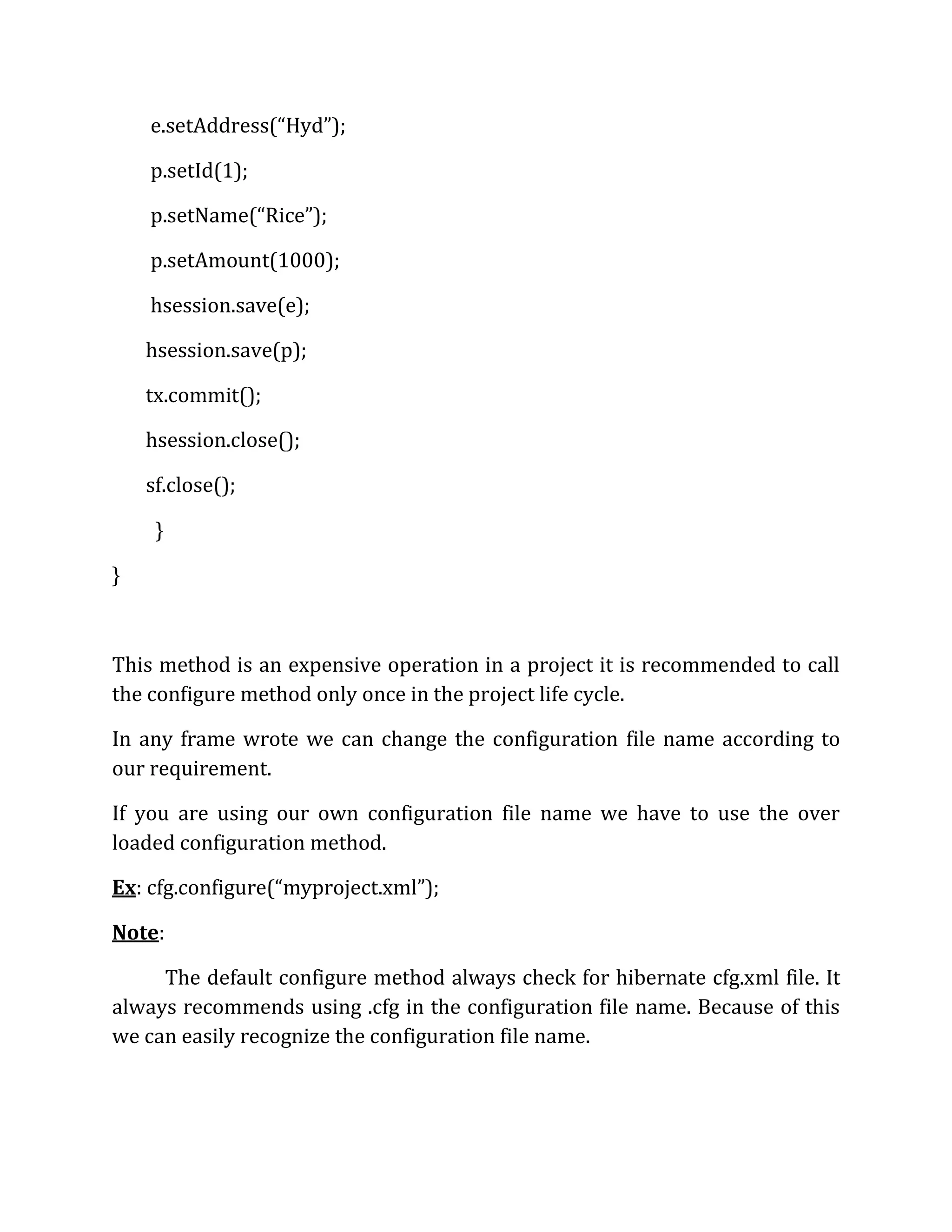 e.setAddress(“Hyd”);
p.setId(1);
p.setName(“Rice”);
p.setAmount(1000);
hsession.save(e);
hsession.save(p);
tx.commit();
hsession.close();
sf.close();
}
}
This method is an expensive operation in a project it is recommended to call
the configure method only once in the project life cycle.
In any frame wrote we can change the configuration file name according to
our requirement.
If you are using our own configuration file name we have to use the over
loaded configuration method.
Ex: cfg.configure(“myproject.xml”);
Note:
The default configure method always check for hibernate cfg.xml file. It
always recommends using .cfg in the configuration file name. Because of this
we can easily recognize the configuration file name.
 