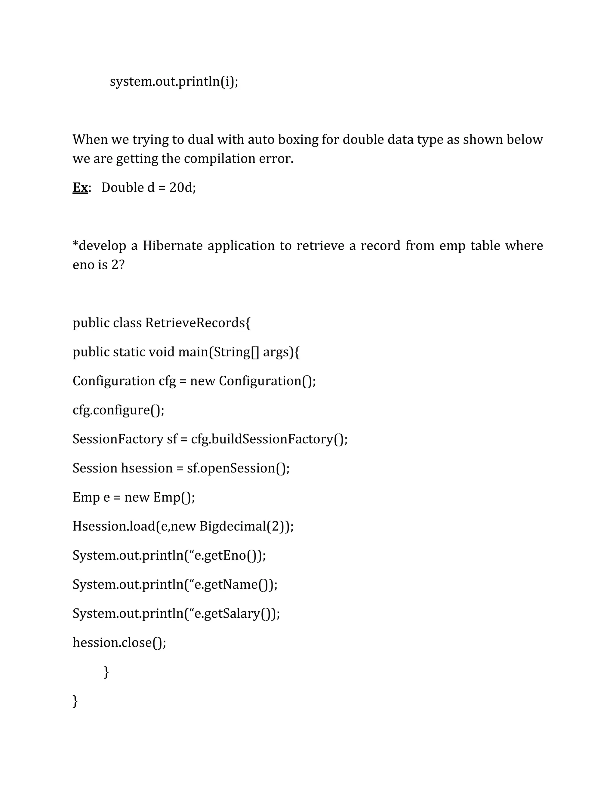 system.out.println(i);
When we trying to dual with auto boxing for double data type as shown below
we are getting the compilation error.
Ex: Double d = 20d;
*develop a Hibernate application to retrieve a record from emp table where
eno is 2?
public class RetrieveRecords{
public static void main(String[] args){
Configuration cfg = new Configuration();
cfg.configure();
SessionFactory sf = cfg.buildSessionFactory();
Session hsession = sf.openSession();
Emp e = new Emp();
Hsession.load(e,new Bigdecimal(2));
System.out.println(“e.getEno());
System.out.println(“e.getName());
System.out.println(“e.getSalary());
hession.close();
}
}
 