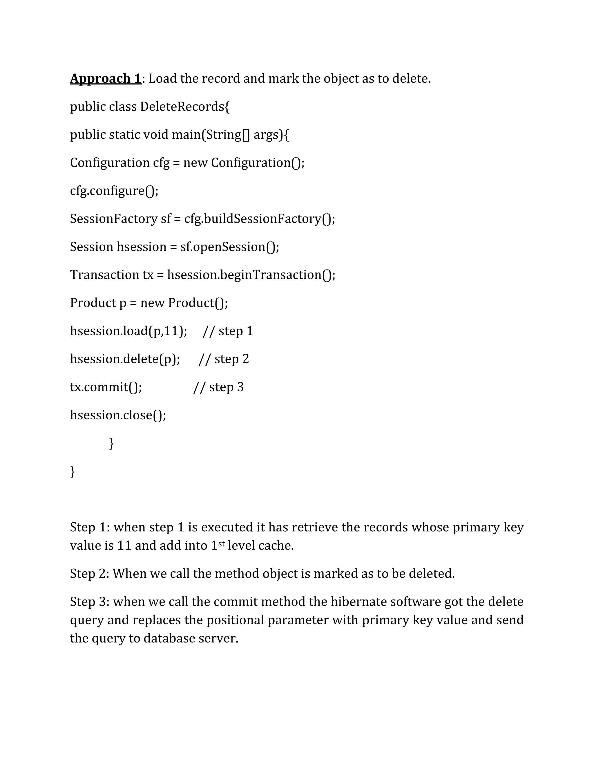 Approach 1: Load the record and mark the object as to delete.
public class DeleteRecords{
public static void main(String[] args){
Configuration cfg = new Configuration();
cfg.configure();
SessionFactory sf = cfg.buildSessionFactory();
Session hsession = sf.openSession();
Transaction tx = hsession.beginTransaction();
Product p = new Product();
hsession.load(p,11); // step 1
hsession.delete(p); // step 2
tx.commit(); // step 3
hsession.close();
}
}
Step 1: when step 1 is executed it has retrieve the records whose primary key
value is 11 and add into 1st level cache.
Step 2: When we call the method object is marked as to be deleted.
Step 3: when we call the commit method the hibernate software got the delete
query and replaces the positional parameter with primary key value and send
the query to database server.
 