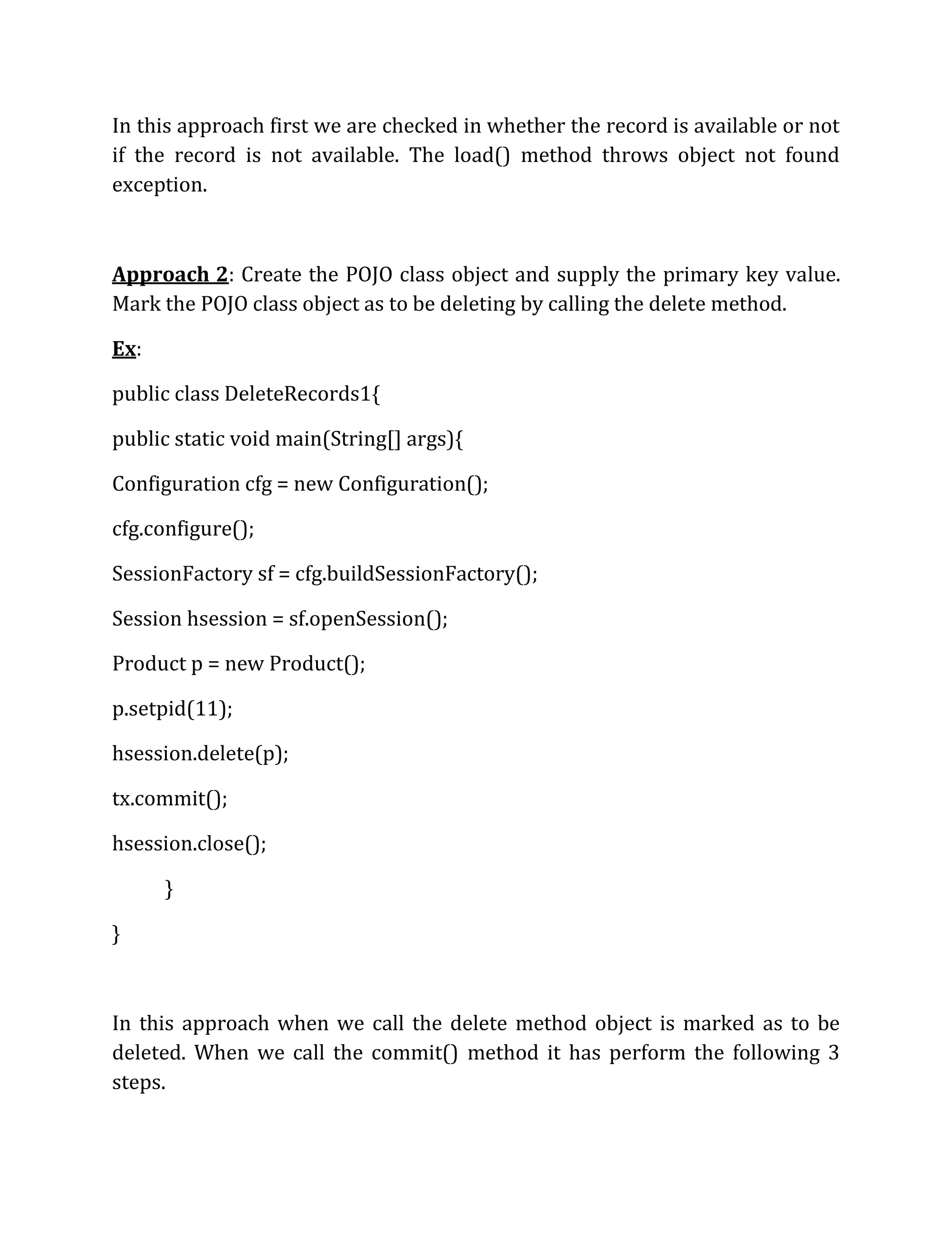 In this approach first we are checked in whether the record is available or not
if the record is not available. The load() method throws object not found
exception.
Approach 2: Create the POJO class object and supply the primary key value.
Mark the POJO class object as to be deleting by calling the delete method.
Ex:
public class DeleteRecords1{
public static void main(String[] args){
Configuration cfg = new Configuration();
cfg.configure();
SessionFactory sf = cfg.buildSessionFactory();
Session hsession = sf.openSession();
Product p = new Product();
p.setpid(11);
hsession.delete(p);
tx.commit();
hsession.close();
}
}
In this approach when we call the delete method object is marked as to be
deleted. When we call the commit() method it has perform the following 3
steps.
 