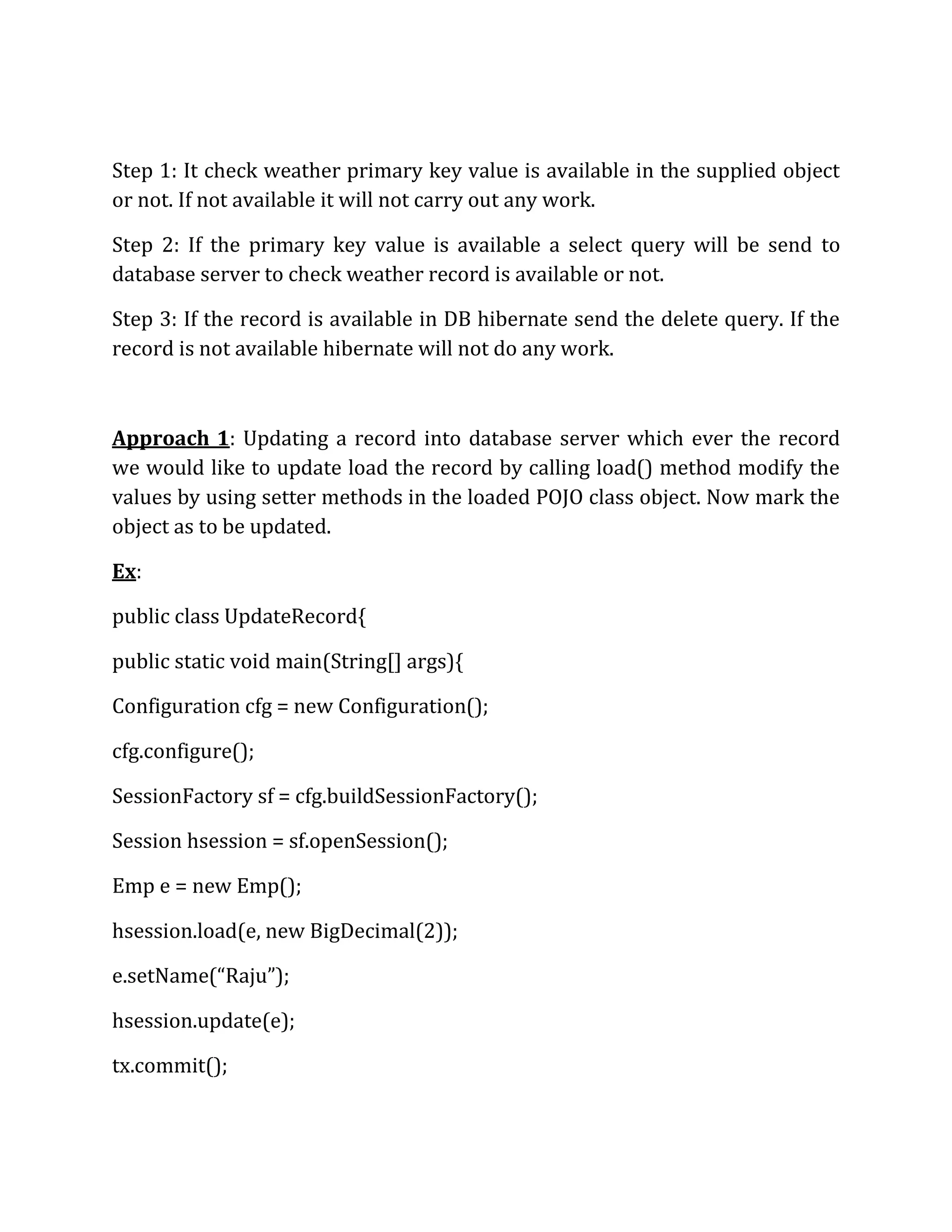 Step 1: It check weather primary key value is available in the supplied object
or not. If not available it will not carry out any work.
Step 2: If the primary key value is available a select query will be send to
database server to check weather record is available or not.
Step 3: If the record is available in DB hibernate send the delete query. If the
record is not available hibernate will not do any work.
Approach 1: Updating a record into database server which ever the record
we would like to update load the record by calling load() method modify the
values by using setter methods in the loaded POJO class object. Now mark the
object as to be updated.
Ex:
public class UpdateRecord{
public static void main(String[] args){
Configuration cfg = new Configuration();
cfg.configure();
SessionFactory sf = cfg.buildSessionFactory();
Session hsession = sf.openSession();
Emp e = new Emp();
hsession.load(e, new BigDecimal(2));
e.setName(“Raju”);
hsession.update(e);
tx.commit();
 