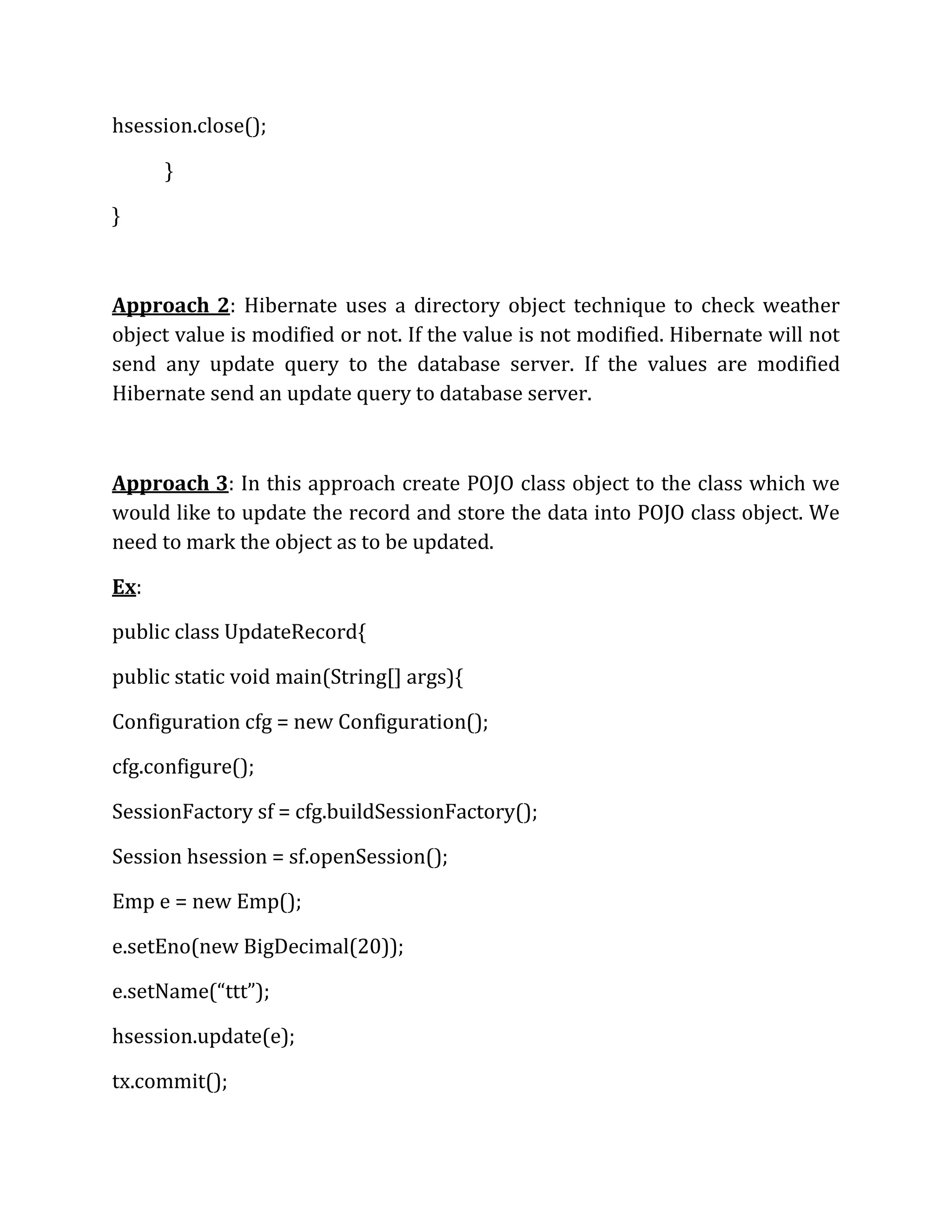 hsession.close();
}
}
Approach 2: Hibernate uses a directory object technique to check weather
object value is modified or not. If the value is not modified. Hibernate will not
send any update query to the database server. If the values are modified
Hibernate send an update query to database server.
Approach 3: In this approach create POJO class object to the class which we
would like to update the record and store the data into POJO class object. We
need to mark the object as to be updated.
Ex:
public class UpdateRecord{
public static void main(String[] args){
Configuration cfg = new Configuration();
cfg.configure();
SessionFactory sf = cfg.buildSessionFactory();
Session hsession = sf.openSession();
Emp e = new Emp();
e.setEno(new BigDecimal(20));
e.setName(“ttt”);
hsession.update(e);
tx.commit();
 