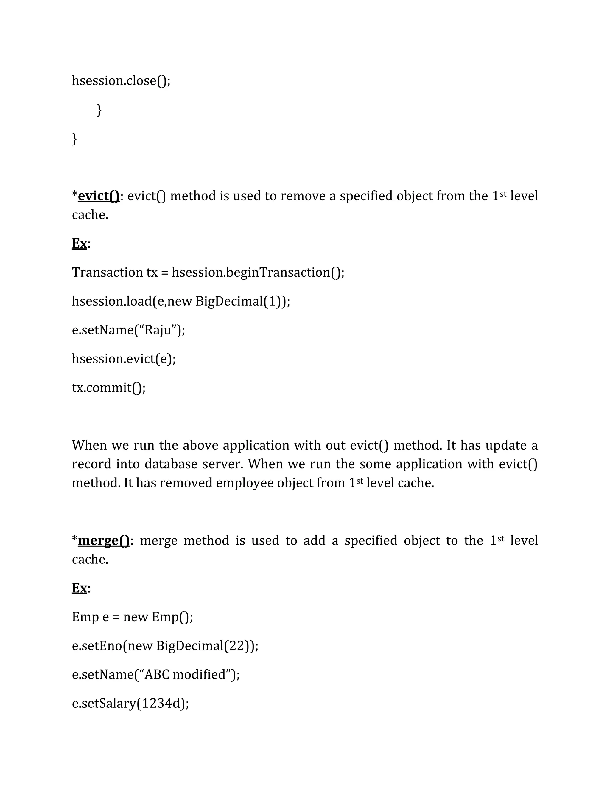 hsession.close();
}
}
*evict(): evict() method is used to remove a specified object from the 1st level
cache.
Ex:
Transaction tx = hsession.beginTransaction();
hsession.load(e,new BigDecimal(1));
e.setName(“Raju”);
hsession.evict(e);
tx.commit();
When we run the above application with out evict() method. It has update a
record into database server. When we run the some application with evict()
method. It has removed employee object from 1st level cache.
*merge(): merge method is used to add a specified object to the 1st level
cache.
Ex:
Emp e = new Emp();
e.setEno(new BigDecimal(22));
e.setName(“ABC modified”);
e.setSalary(1234d);
 