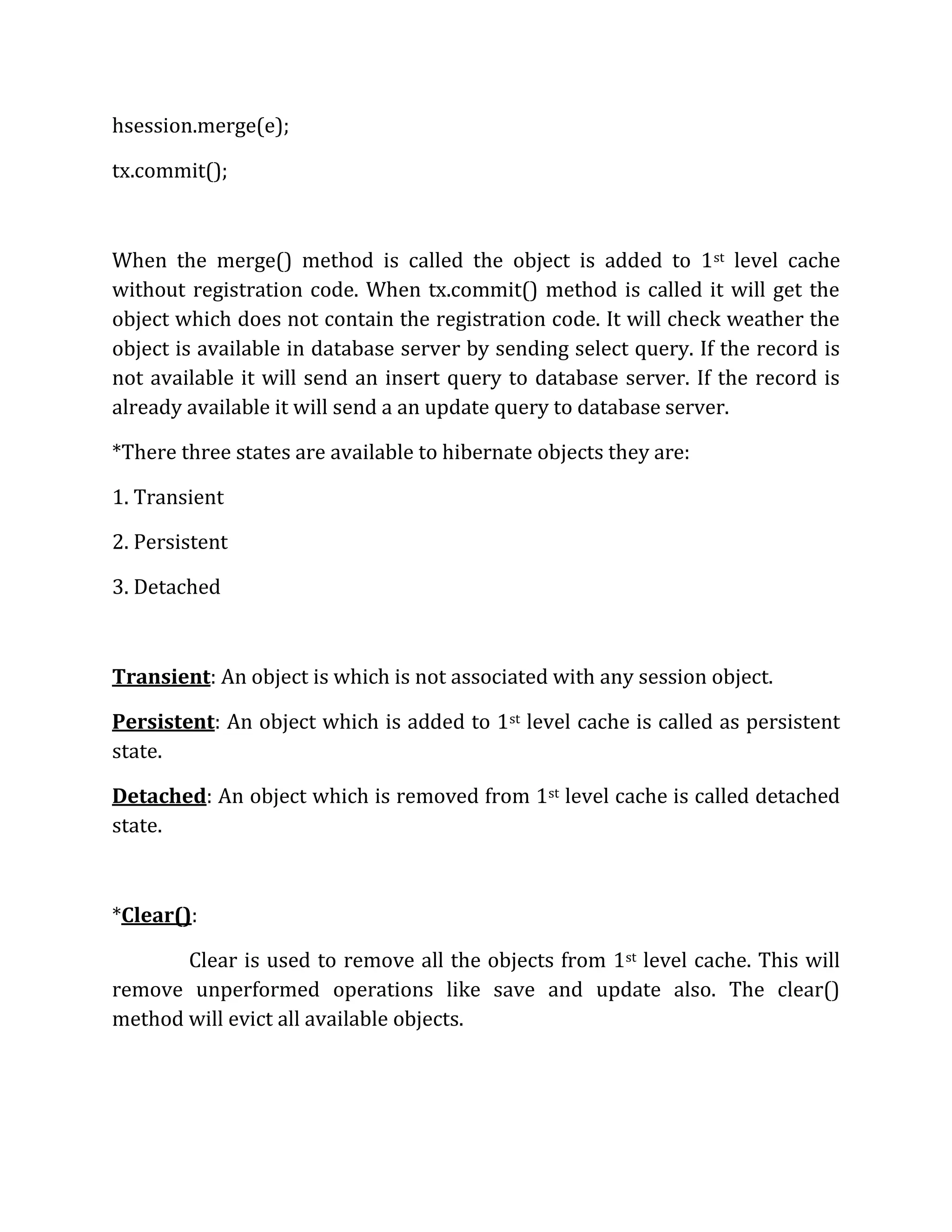 hsession.merge(e);
tx.commit();
When the merge() method is called the object is added to 1st level cache
without registration code. When tx.commit() method is called it will get the
object which does not contain the registration code. It will check weather the
object is available in database server by sending select query. If the record is
not available it will send an insert query to database server. If the record is
already available it will send a an update query to database server.
*There three states are available to hibernate objects they are:
1. Transient
2. Persistent
3. Detached
Transient: An object is which is not associated with any session object.
Persistent: An object which is added to 1st level cache is called as persistent
state.
Detached: An object which is removed from 1st level cache is called detached
state.
*Clear():
Clear is used to remove all the objects from 1st level cache. This will
remove unperformed operations like save and update also. The clear()
method will evict all available objects.
 