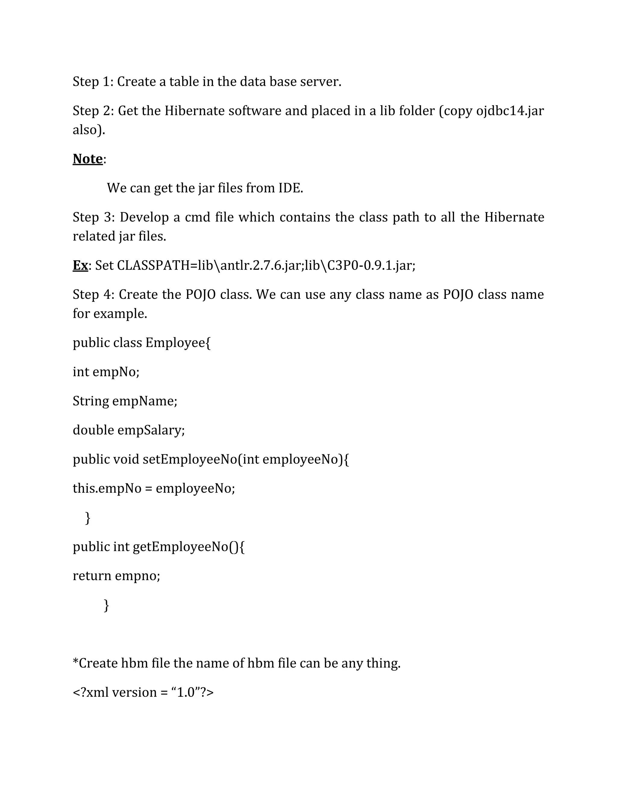 Step 1: Create a table in the data base server.
Step 2: Get the Hibernate software and placed in a lib folder (copy ojdbc14.jar
also).
Note:
We can get the jar files from IDE.
Step 3: Develop a cmd file which contains the class path to all the Hibernate
related jar files.
Ex: Set CLASSPATH=libantlr.2.7.6.jar;libC3P0-0.9.1.jar;
Step 4: Create the POJO class. We can use any class name as POJO class name
for example.
public class Employee{
int empNo;
String empName;
double empSalary;
public void setEmployeeNo(int employeeNo){
this.empNo = employeeNo;
}
public int getEmployeeNo(){
return empno;
}
*Create hbm file the name of hbm file can be any thing.
<?xml version = “1.0”?>
 
