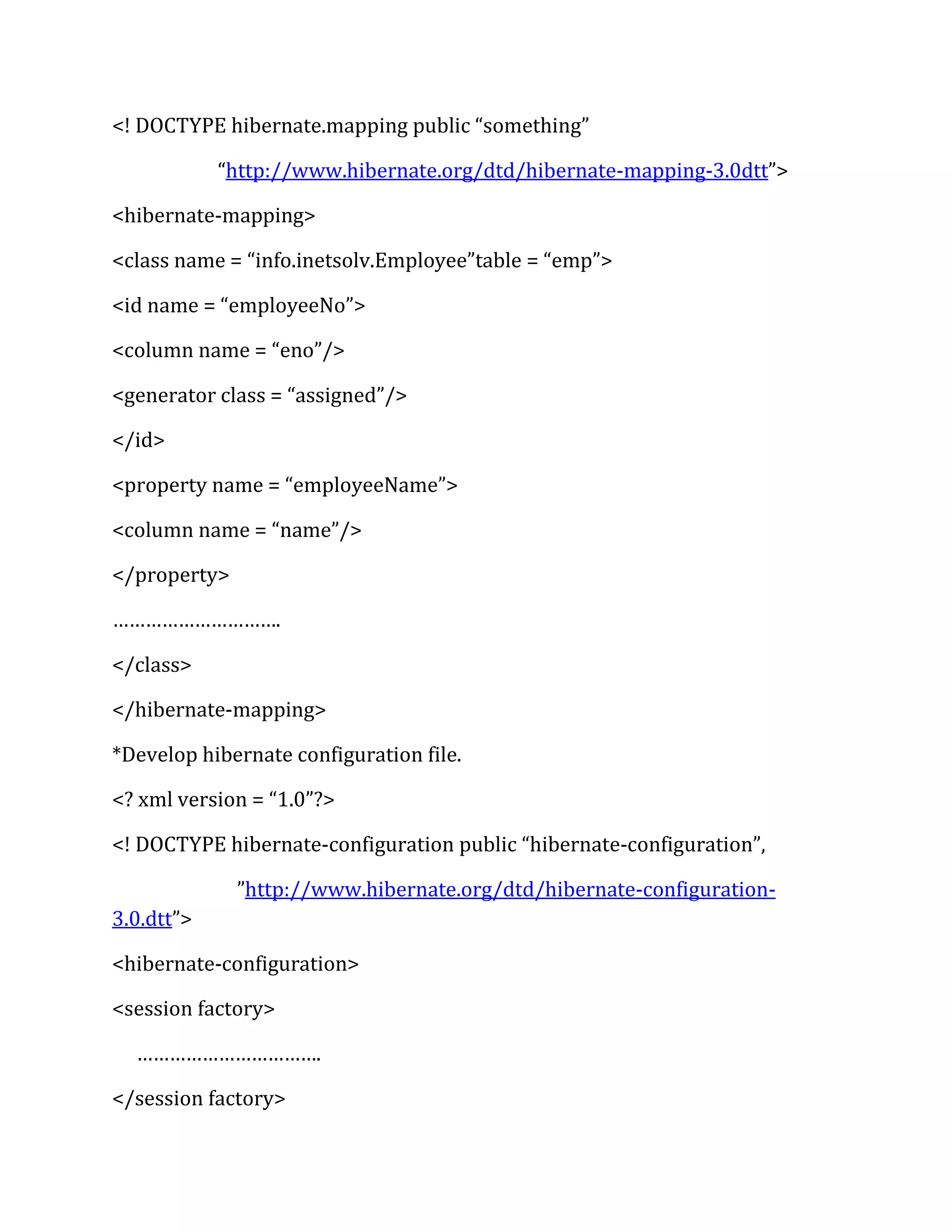 <! DOCTYPE hibernate.mapping public “something”
“http://www.hibernate.org/dtd/hibernate-mapping-3.0dtt”>
<hibernate-mapping>
<class name = “info.inetsolv.Employee”table = “emp”>
<id name = “employeeNo”>
<column name = “eno”/>
<generator class = “assigned”/>
</id>
<property name = “employeeName”>
<column name = “name”/>
</property>
………………………….
</class>
</hibernate-mapping>
*Develop hibernate configuration file.
<? xml version = “1.0”?>
<! DOCTYPE hibernate-configuration public “hibernate-configuration”,
”http://www.hibernate.org/dtd/hibernate-configuration-
3.0.dtt”>
<hibernate-configuration>
<session factory>
…………………………….
</session factory>
 