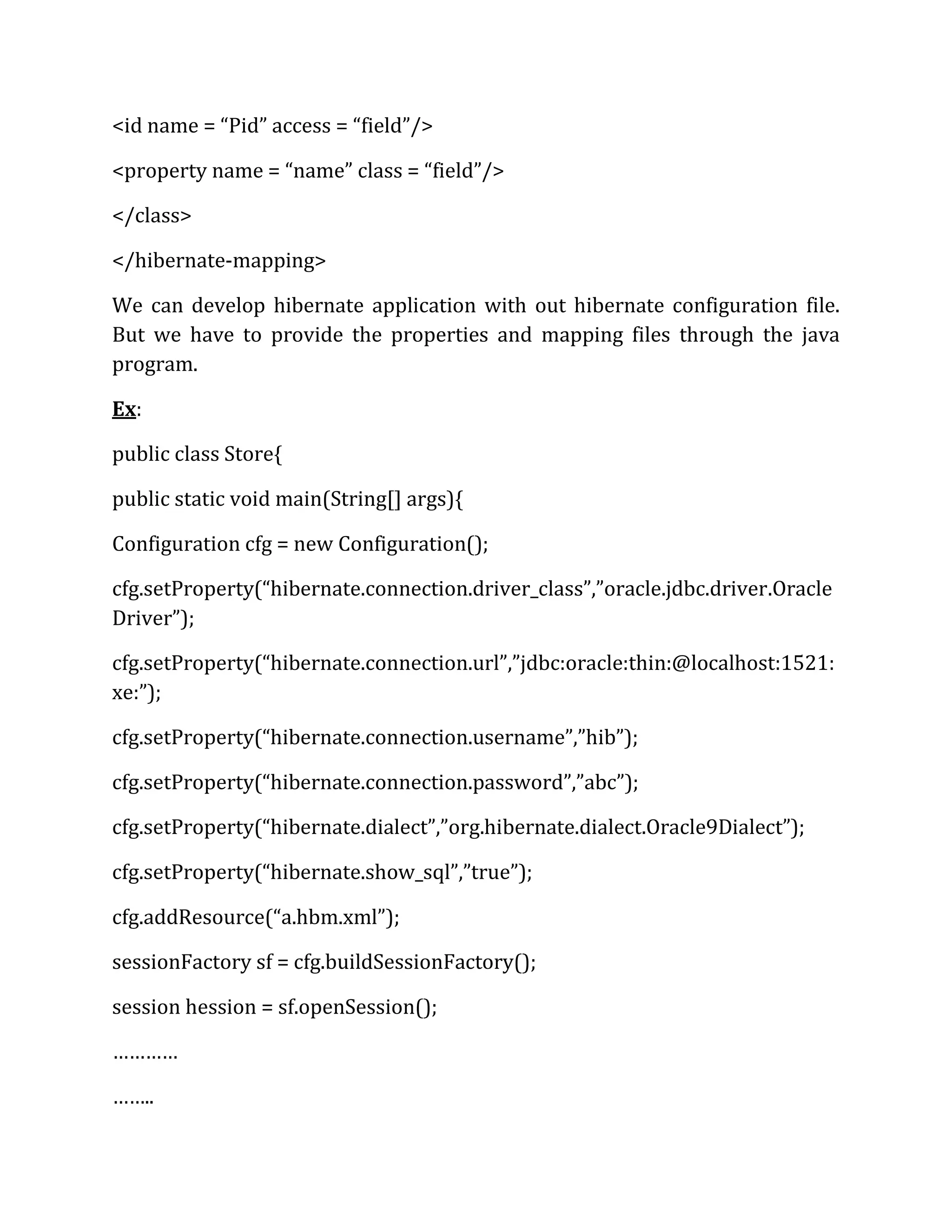 <id name = “Pid” access = “field”/>
<property name = “name” class = “field”/>
</class>
</hibernate-mapping>
We can develop hibernate application with out hibernate configuration file.
But we have to provide the properties and mapping files through the java
program.
Ex:
public class Store{
public static void main(String[] args){
Configuration cfg = new Configuration();
cfg.setProperty(“hibernate.connection.driver_class”,”oracle.jdbc.driver.Oracle
Driver”);
cfg.setProperty(“hibernate.connection.url”,”jdbc:oracle:thin:@localhost:1521:
xe:”);
cfg.setProperty(“hibernate.connection.username”,”hib”);
cfg.setProperty(“hibernate.connection.password”,”abc”);
cfg.setProperty(“hibernate.dialect”,”org.hibernate.dialect.Oracle9Dialect”);
cfg.setProperty(“hibernate.show_sql”,”true”);
cfg.addResource(“a.hbm.xml”);
sessionFactory sf = cfg.buildSessionFactory();
session hession = sf.openSession();
…………
……..
 