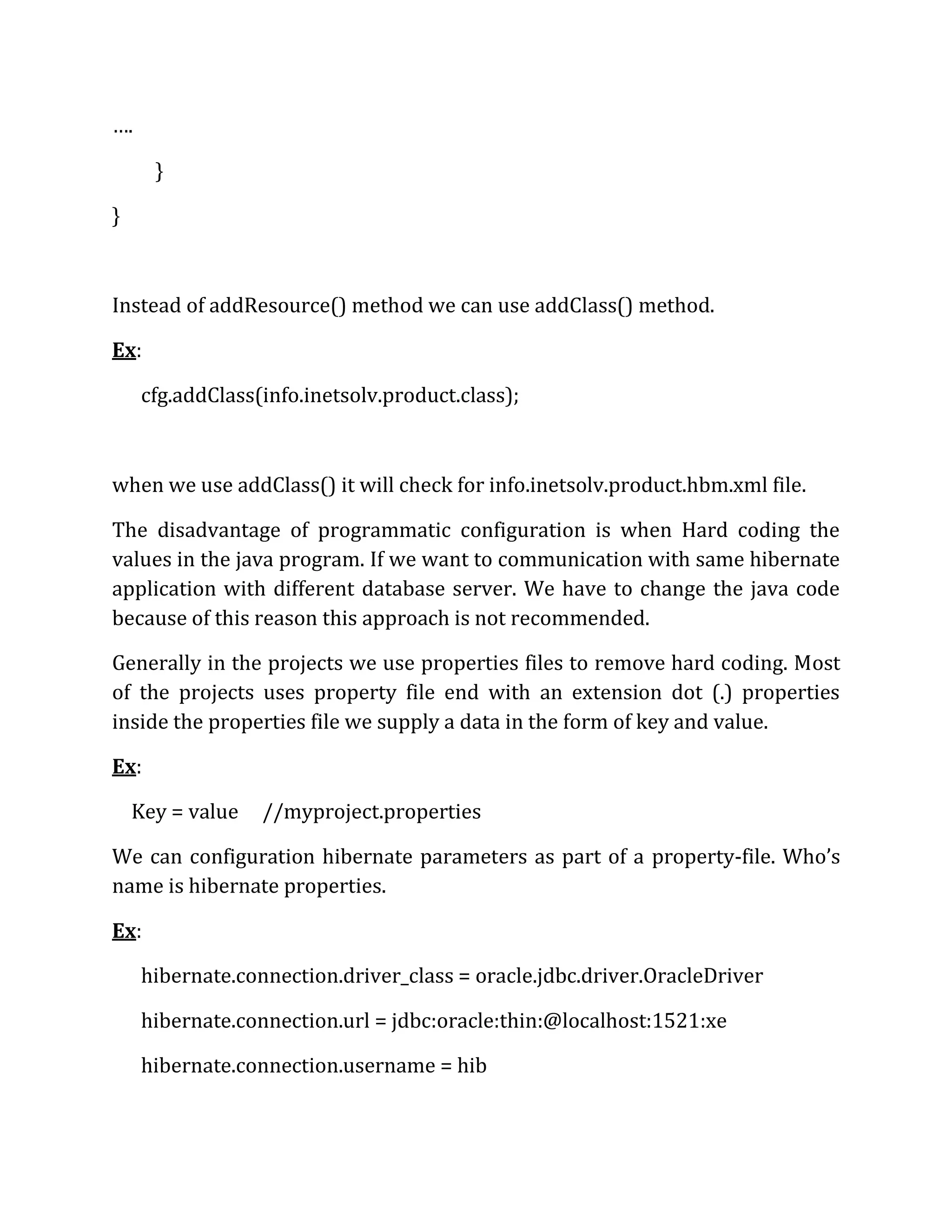 ….
}
}
Instead of addResource() method we can use addClass() method.
Ex:
cfg.addClass(info.inetsolv.product.class);
when we use addClass() it will check for info.inetsolv.product.hbm.xml file.
The disadvantage of programmatic configuration is when Hard coding the
values in the java program. If we want to communication with same hibernate
application with different database server. We have to change the java code
because of this reason this approach is not recommended.
Generally in the projects we use properties files to remove hard coding. Most
of the projects uses property file end with an extension dot (.) properties
inside the properties file we supply a data in the form of key and value.
Ex:
Key = value //myproject.properties
We can configuration hibernate parameters as part of a property-file. Who’s
name is hibernate properties.
Ex:
hibernate.connection.driver_class = oracle.jdbc.driver.OracleDriver
hibernate.connection.url = jdbc:oracle:thin:@localhost:1521:xe
hibernate.connection.username = hib
 