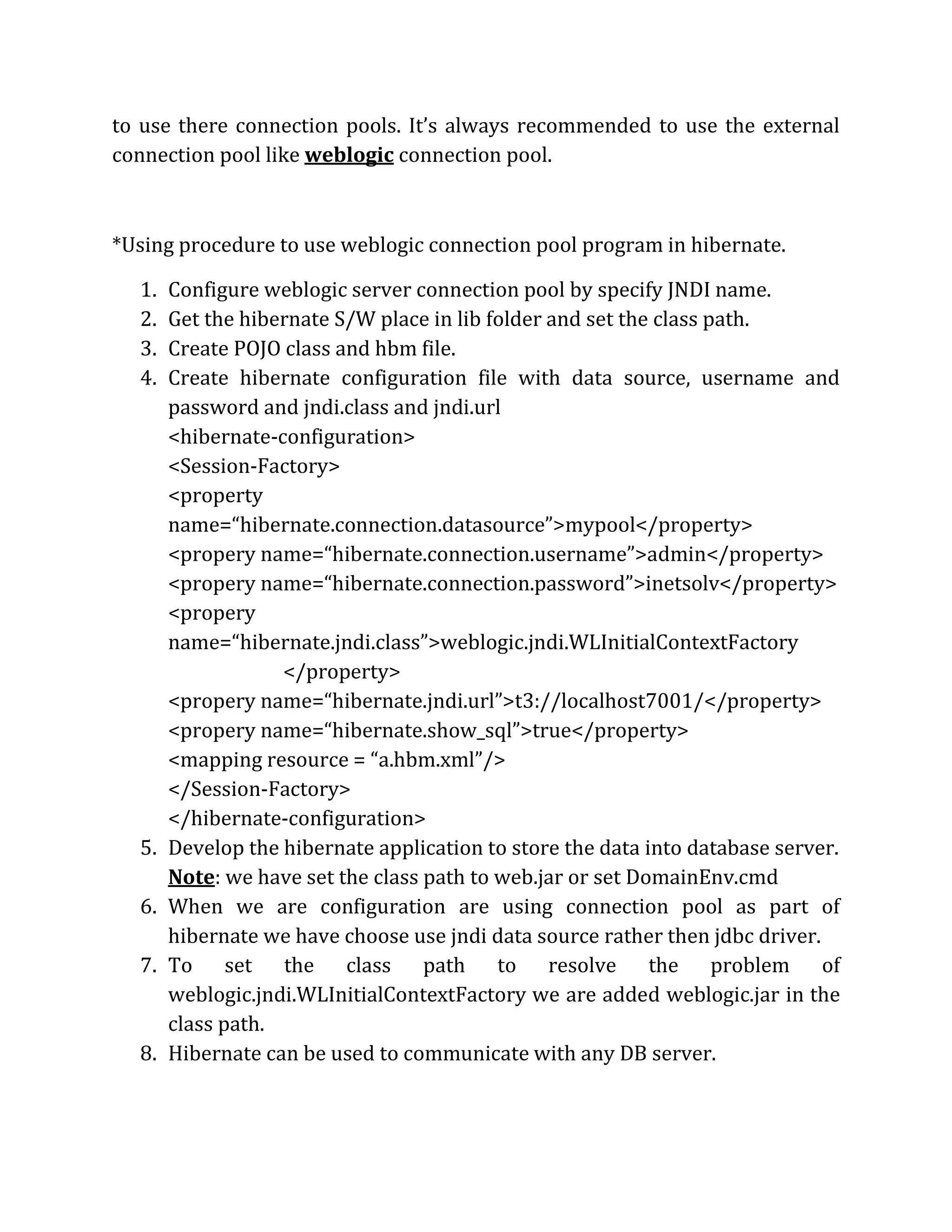 to use there connection pools. It’s always recommended to use the external
connection pool like weblogic connection pool.
*Using procedure to use weblogic connection pool program in hibernate.
1. Configure weblogic server connection pool by specify JNDI name.
2. Get the hibernate S/W place in lib folder and set the class path.
3. Create POJO class and hbm file.
4. Create hibernate configuration file with data source, username and
password and jndi.class and jndi.url
<hibernate-configuration>
<Session-Factory>
<property
name=“hibernate.connection.datasource”>mypool</property>
<propery name=“hibernate.connection.username”>admin</property>
<propery name=“hibernate.connection.password”>inetsolv</property>
<propery
name=“hibernate.jndi.class”>weblogic.jndi.WLInitialContextFactory
</property>
<propery name=“hibernate.jndi.url”>t3://localhost7001/</property>
<propery name=“hibernate.show_sql”>true</property>
<mapping resource = “a.hbm.xml”/>
</Session-Factory>
</hibernate-configuration>
5. Develop the hibernate application to store the data into database server.
Note: we have set the class path to web.jar or set DomainEnv.cmd
6. When we are configuration are using connection pool as part of
hibernate we have choose use jndi data source rather then jdbc driver.
7. To set the class path to resolve the problem of
weblogic.jndi.WLInitialContextFactory we are added weblogic.jar in the
class path.
8. Hibernate can be used to communicate with any DB server.
 