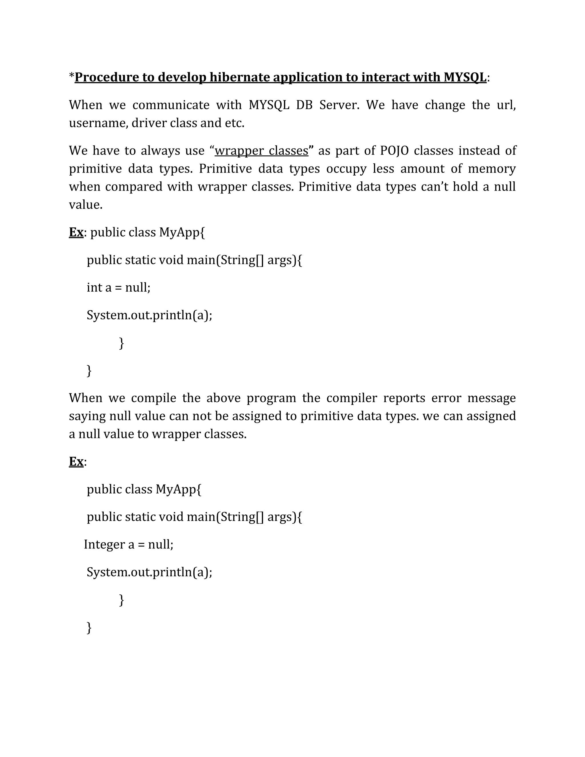 *Procedure to develop hibernate application to interact with MYSQL:
When we communicate with MYSQL DB Server. We have change the url,
username, driver class and etc.
We have to always use “wrapper classes” as part of POJO classes instead of
primitive data types. Primitive data types occupy less amount of memory
when compared with wrapper classes. Primitive data types can’t hold a null
value.
Ex: public class MyApp{
public static void main(String[] args){
int a = null;
System.out.println(a);
}
}
When we compile the above program the compiler reports error message
saying null value can not be assigned to primitive data types. we can assigned
a null value to wrapper classes.
Ex:
public class MyApp{
public static void main(String[] args){
Integer a = null;
System.out.println(a);
}
}
 