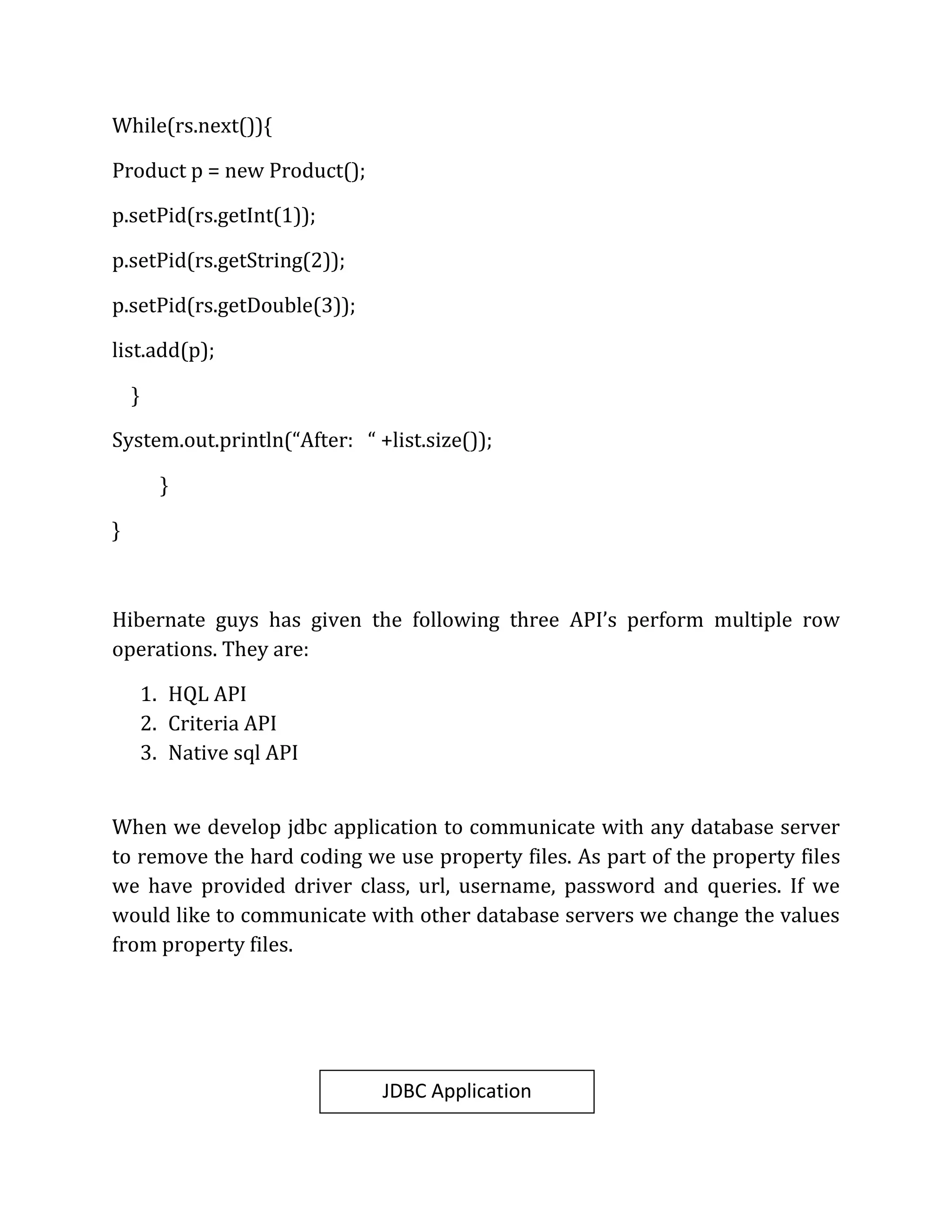 While(rs.next()){
Product p = new Product();
p.setPid(rs.getInt(1));
p.setPid(rs.getString(2));
p.setPid(rs.getDouble(3));
list.add(p);
}
System.out.println(“After: “ +list.size());
}
}
Hibernate guys has given the following three API’s perform multiple row
operations. They are:
1. HQL API
2. Criteria API
3. Native sql API
When we develop jdbc application to communicate with any database server
to remove the hard coding we use property files. As part of the property files
we have provided driver class, url, username, password and queries. If we
would like to communicate with other database servers we change the values
from property files.
JDBC Application
 