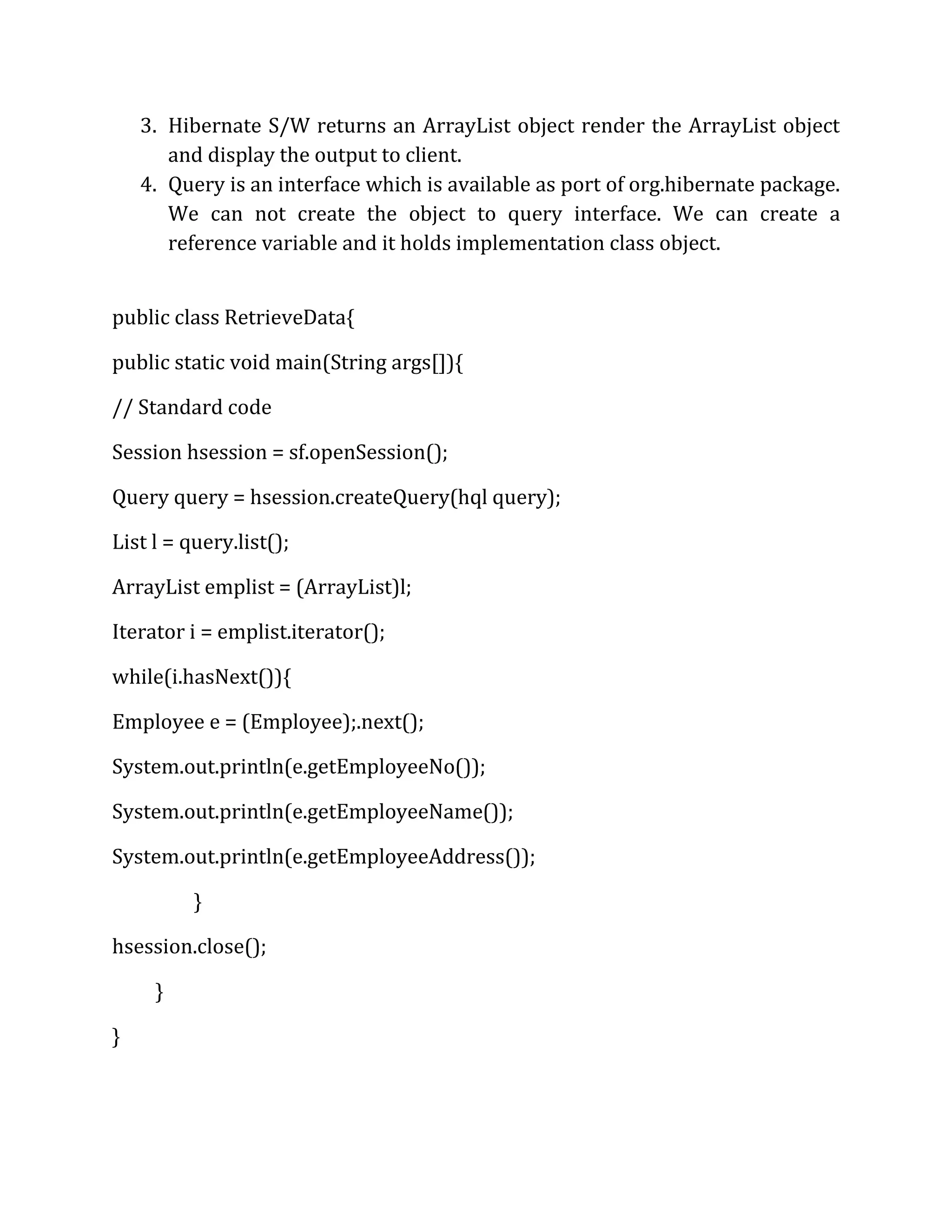 3. Hibernate S/W returns an ArrayList object render the ArrayList object
and display the output to client.
4. Query is an interface which is available as port of org.hibernate package.
We can not create the object to query interface. We can create a
reference variable and it holds implementation class object.
public class RetrieveData{
public static void main(String args[]){
// Standard code
Session hsession = sf.openSession();
Query query = hsession.createQuery(hql query);
List l = query.list();
ArrayList emplist = (ArrayList)l;
Iterator i = emplist.iterator();
while(i.hasNext()){
Employee e = (Employee);.next();
System.out.println(e.getEmployeeNo());
System.out.println(e.getEmployeeName());
System.out.println(e.getEmployeeAddress());
}
hsession.close();
}
}
 