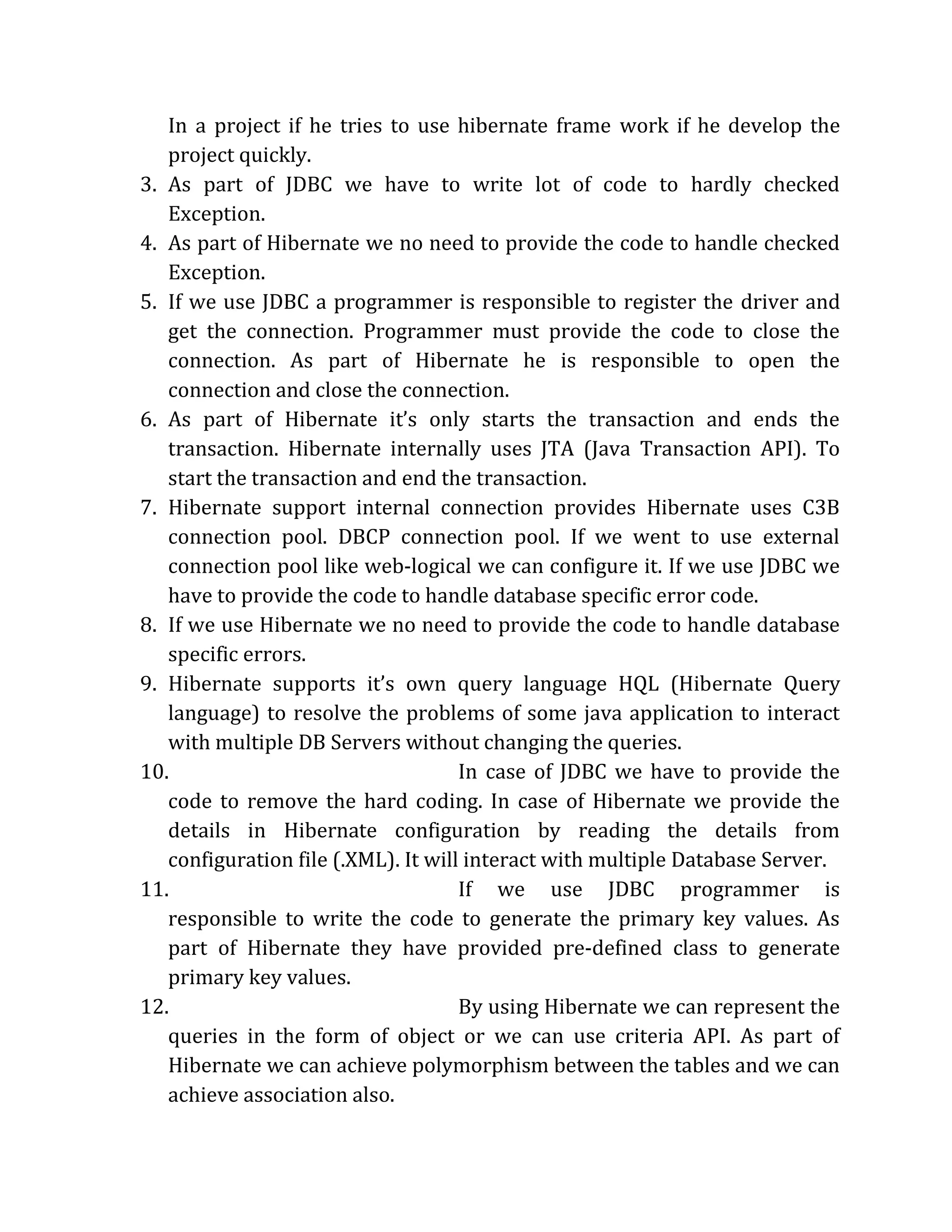 In a project if he tries to use hibernate frame work if he develop the
project quickly.
3. As part of JDBC we have to write lot of code to hardly checked
Exception.
4. As part of Hibernate we no need to provide the code to handle checked
Exception.
5. If we use JDBC a programmer is responsible to register the driver and
get the connection. Programmer must provide the code to close the
connection. As part of Hibernate he is responsible to open the
connection and close the connection.
6. As part of Hibernate it’s only starts the transaction and ends the
transaction. Hibernate internally uses JTA (Java Transaction API). To
start the transaction and end the transaction.
7. Hibernate support internal connection provides Hibernate uses C3B
connection pool. DBCP connection pool. If we went to use external
connection pool like web-logical we can configure it. If we use JDBC we
have to provide the code to handle database specific error code.
8. If we use Hibernate we no need to provide the code to handle database
specific errors.
9. Hibernate supports it’s own query language HQL (Hibernate Query
language) to resolve the problems of some java application to interact
with multiple DB Servers without changing the queries.
10. In case of JDBC we have to provide the
code to remove the hard coding. In case of Hibernate we provide the
details in Hibernate configuration by reading the details from
configuration file (.XML). It will interact with multiple Database Server.
11. If we use JDBC programmer is
responsible to write the code to generate the primary key values. As
part of Hibernate they have provided pre-defined class to generate
primary key values.
12. By using Hibernate we can represent the
queries in the form of object or we can use criteria API. As part of
Hibernate we can achieve polymorphism between the tables and we can
achieve association also.
 