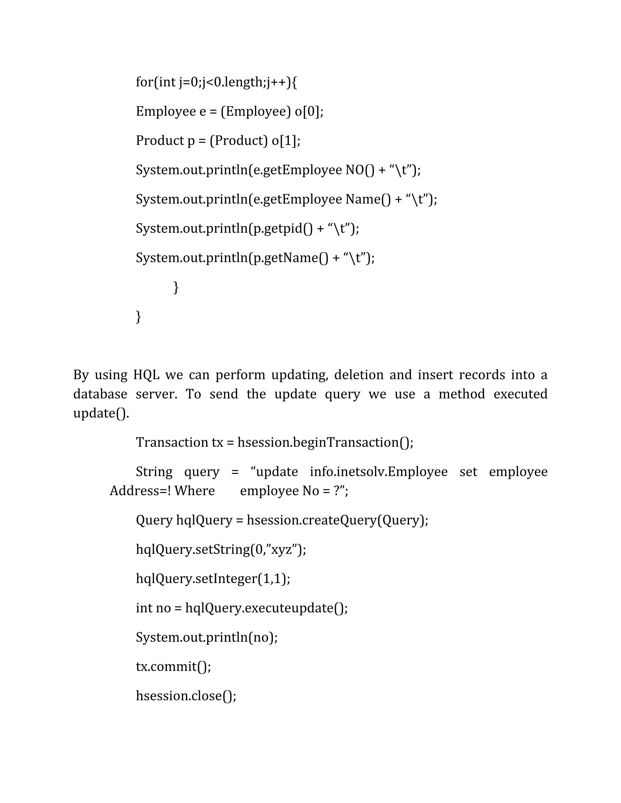 for(int j=0;j<0.length;j++){
Employee e = (Employee) o[0];
Product p = (Product) o[1];
System.out.println(e.getEmployee NO() + “t”);
System.out.println(e.getEmployee Name() + “t”);
System.out.println(p.getpid() + “t”);
System.out.println(p.getName() + “t”);
}
}
By using HQL we can perform updating, deletion and insert records into a
database server. To send the update query we use a method executed
update().
Transaction tx = hsession.beginTransaction();
String query = “update info.inetsolv.Employee set employee
Address=! Where employee No = ?”;
Query hqlQuery = hsession.createQuery(Query);
hqlQuery.setString(0,”xyz”);
hqlQuery.setInteger(1,1);
int no = hqlQuery.executeupdate();
System.out.println(no);
tx.commit();
hsession.close();
 