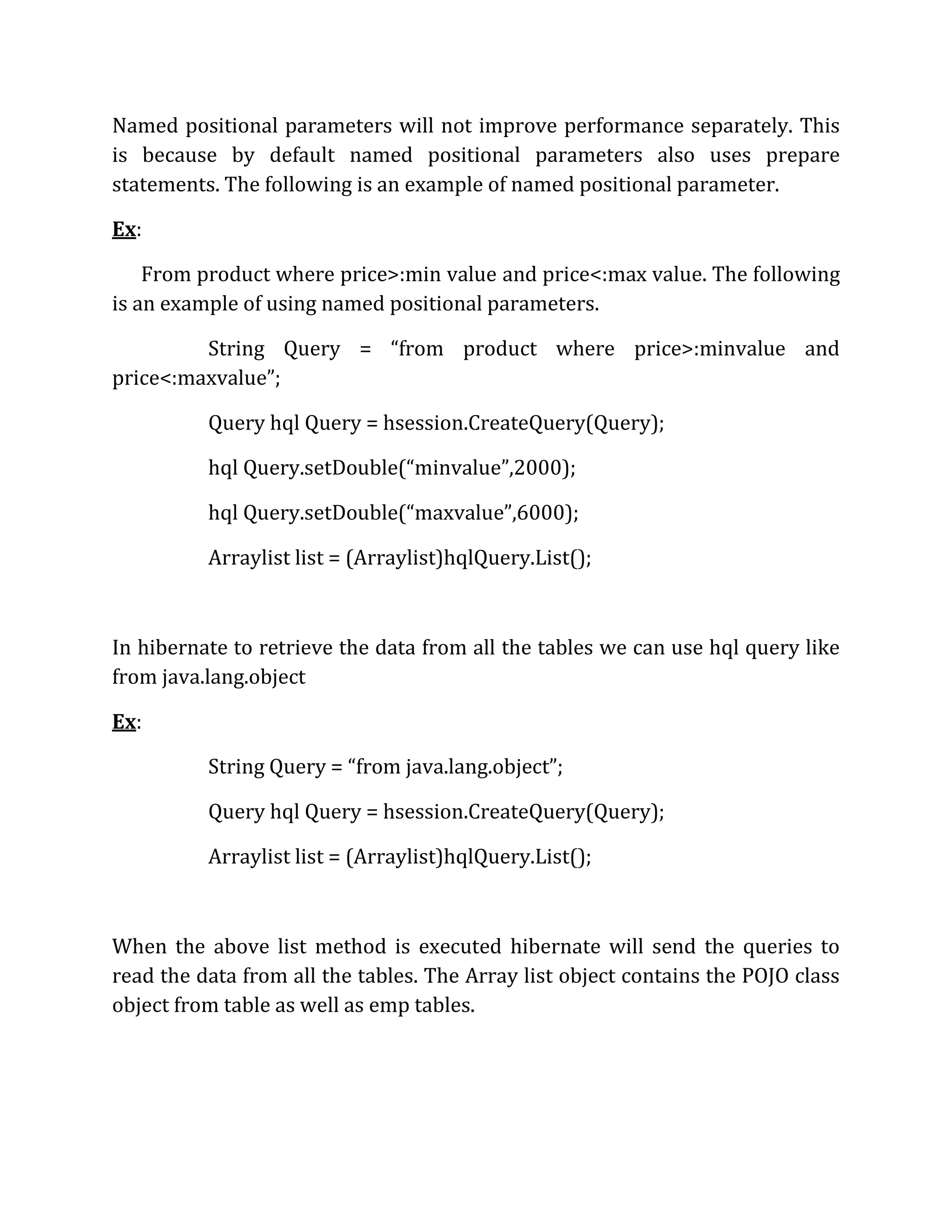 Named positional parameters will not improve performance separately. This
is because by default named positional parameters also uses prepare
statements. The following is an example of named positional parameter.
Ex:
From product where price>:min value and price<:max value. The following
is an example of using named positional parameters.
String Query = “from product where price>:minvalue and
price<:maxvalue”;
Query hql Query = hsession.CreateQuery(Query);
hql Query.setDouble(“minvalue”,2000);
hql Query.setDouble(“maxvalue”,6000);
Arraylist list = (Arraylist)hqlQuery.List();
In hibernate to retrieve the data from all the tables we can use hql query like
from java.lang.object
Ex:
String Query = “from java.lang.object”;
Query hql Query = hsession.CreateQuery(Query);
Arraylist list = (Arraylist)hqlQuery.List();
When the above list method is executed hibernate will send the queries to
read the data from all the tables. The Array list object contains the POJO class
object from table as well as emp tables.
 