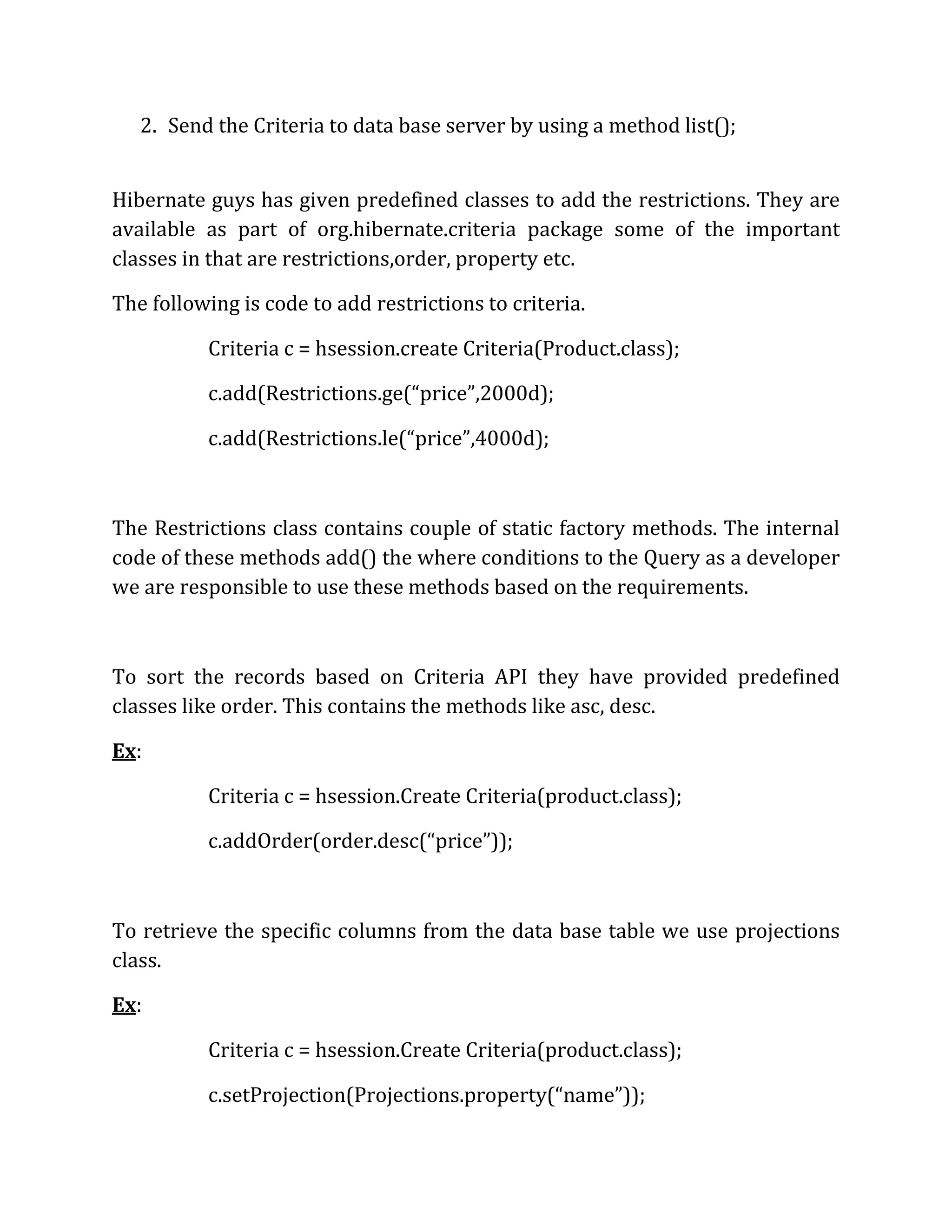 2. Send the Criteria to data base server by using a method list();
Hibernate guys has given predefined classes to add the restrictions. They are
available as part of org.hibernate.criteria package some of the important
classes in that are restrictions,order, property etc.
The following is code to add restrictions to criteria.
Criteria c = hsession.create Criteria(Product.class);
c.add(Restrictions.ge(“price”,2000d);
c.add(Restrictions.le(“price”,4000d);
The Restrictions class contains couple of static factory methods. The internal
code of these methods add() the where conditions to the Query as a developer
we are responsible to use these methods based on the requirements.
To sort the records based on Criteria API they have provided predefined
classes like order. This contains the methods like asc, desc.
Ex:
Criteria c = hsession.Create Criteria(product.class);
c.addOrder(order.desc(“price”));
To retrieve the specific columns from the data base table we use projections
class.
Ex:
Criteria c = hsession.Create Criteria(product.class);
c.setProjection(Projections.property(“name”));
 