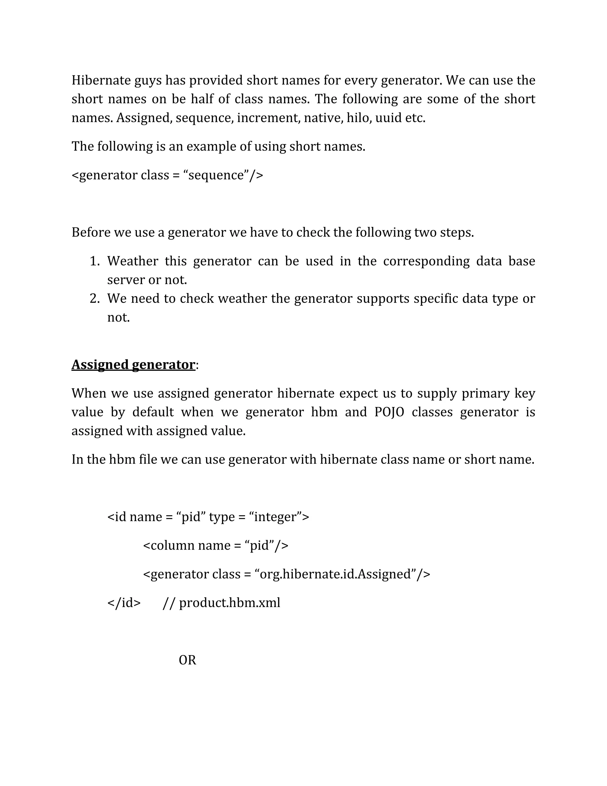 Hibernate guys has provided short names for every generator. We can use the
short names on be half of class names. The following are some of the short
names. Assigned, sequence, increment, native, hilo, uuid etc.
The following is an example of using short names.
<generator class = “sequence”/>
Before we use a generator we have to check the following two steps.
1. Weather this generator can be used in the corresponding data base
server or not.
2. We need to check weather the generator supports specific data type or
not.
Assigned generator:
When we use assigned generator hibernate expect us to supply primary key
value by default when we generator hbm and POJO classes generator is
assigned with assigned value.
In the hbm file we can use generator with hibernate class name or short name.
<id name = “pid” type = “integer”>
<column name = “pid”/>
<generator class = “org.hibernate.id.Assigned”/>
</id> // product.hbm.xml
OR
 