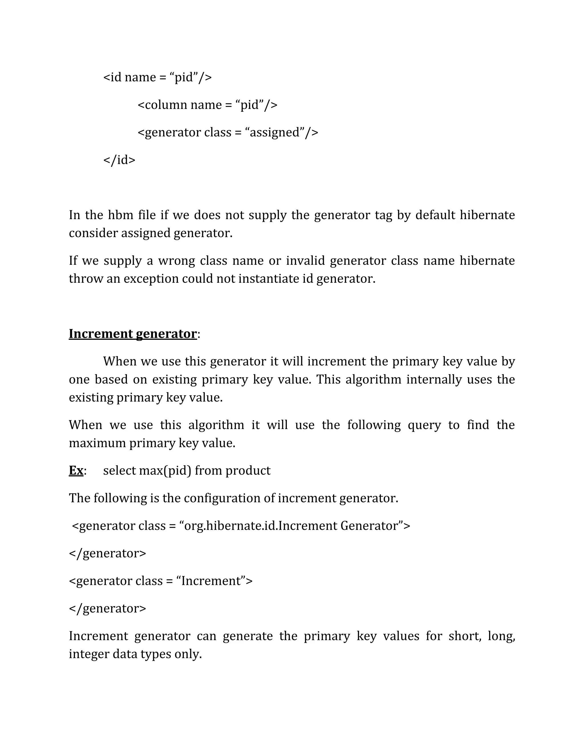<id name = “pid”/>
<column name = “pid”/>
<generator class = “assigned”/>
</id>
In the hbm file if we does not supply the generator tag by default hibernate
consider assigned generator.
If we supply a wrong class name or invalid generator class name hibernate
throw an exception could not instantiate id generator.
Increment generator:
When we use this generator it will increment the primary key value by
one based on existing primary key value. This algorithm internally uses the
existing primary key value.
When we use this algorithm it will use the following query to find the
maximum primary key value.
Ex: select max(pid) from product
The following is the configuration of increment generator.
<generator class = “org.hibernate.id.Increment Generator”>
</generator>
<generator class = “Increment”>
</generator>
Increment generator can generate the primary key values for short, long,
integer data types only.
 
