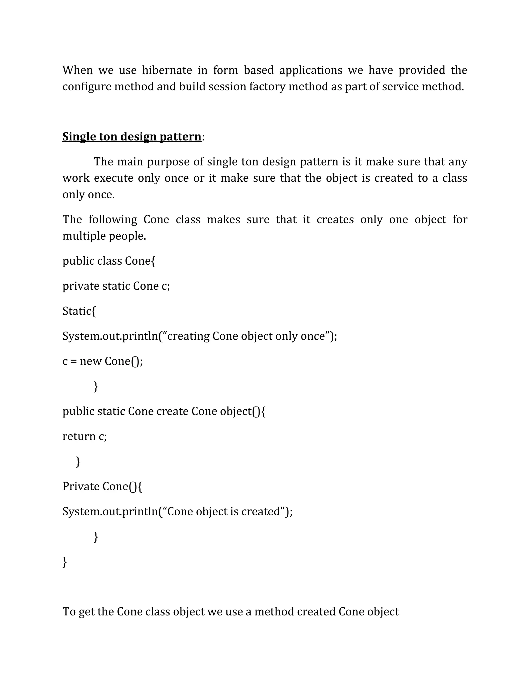 When we use hibernate in form based applications we have provided the
configure method and build session factory method as part of service method.
Single ton design pattern:
The main purpose of single ton design pattern is it make sure that any
work execute only once or it make sure that the object is created to a class
only once.
The following Cone class makes sure that it creates only one object for
multiple people.
public class Cone{
private static Cone c;
Static{
System.out.println(“creating Cone object only once”);
c = new Cone();
}
public static Cone create Cone object(){
return c;
}
Private Cone(){
System.out.println(“Cone object is created”);
}
}
To get the Cone class object we use a method created Cone object
 