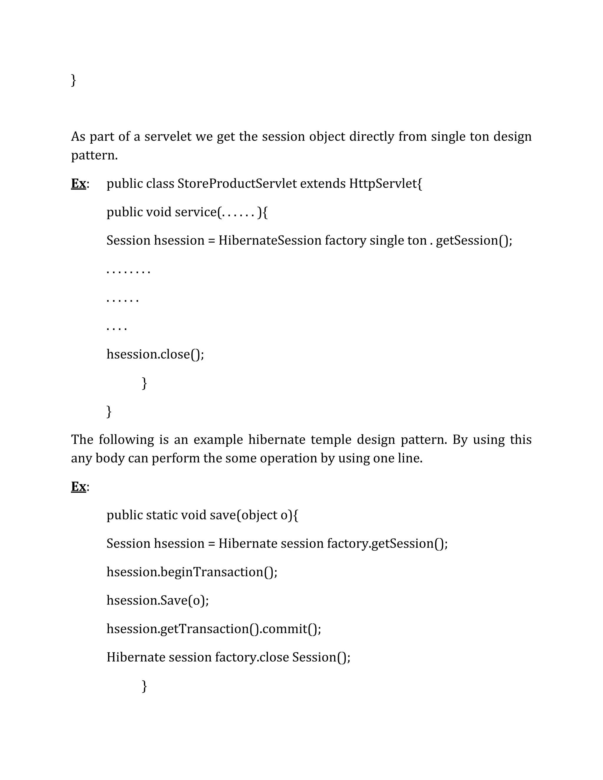 }
As part of a servelet we get the session object directly from single ton design
pattern.
Ex: public class StoreProductServlet extends HttpServlet{
public void service(. . . . . . ){
Session hsession = HibernateSession factory single ton . getSession();
. . . . . . . .
. . . . . .
. . . .
hsession.close();
}
}
The following is an example hibernate temple design pattern. By using this
any body can perform the some operation by using one line.
Ex:
public static void save(object o){
Session hsession = Hibernate session factory.getSession();
hsession.beginTransaction();
hsession.Save(o);
hsession.getTransaction().commit();
Hibernate session factory.close Session();
}
 