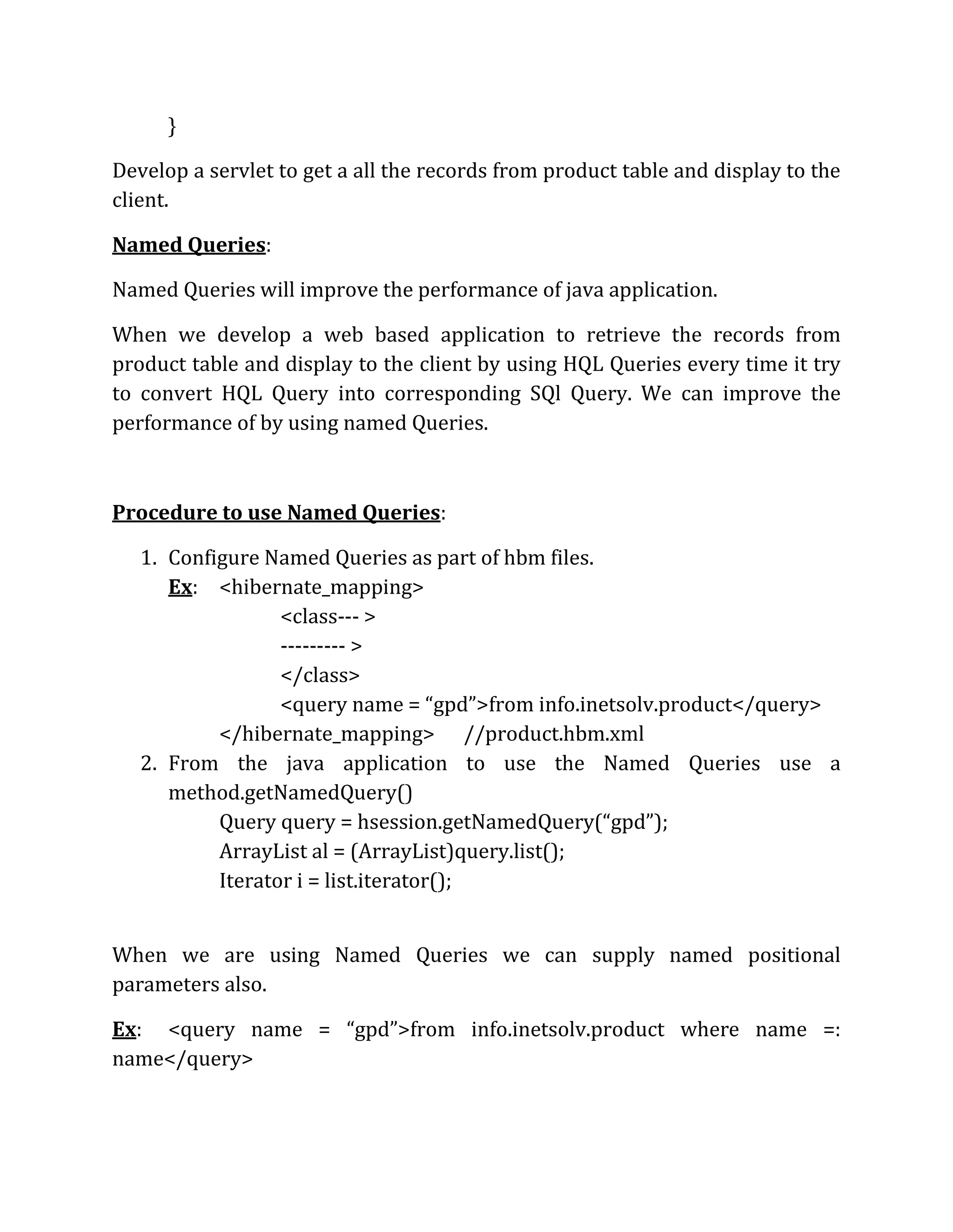 }
Develop a servlet to get a all the records from product table and display to the
client.
Named Queries:
Named Queries will improve the performance of java application.
When we develop a web based application to retrieve the records from
product table and display to the client by using HQL Queries every time it try
to convert HQL Query into corresponding SQl Query. We can improve the
performance of by using named Queries.
Procedure to use Named Queries:
1. Configure Named Queries as part of hbm files.
Ex: <hibernate_mapping>
<class--- >
--------- >
</class>
<query name = “gpd”>from info.inetsolv.product</query>
</hibernate_mapping> //product.hbm.xml
2. From the java application to use the Named Queries use a
method.getNamedQuery()
Query query = hsession.getNamedQuery(“gpd”);
ArrayList al = (ArrayList)query.list();
Iterator i = list.iterator();
When we are using Named Queries we can supply named positional
parameters also.
Ex: <query name = “gpd”>from info.inetsolv.product where name =:
name</query>
 