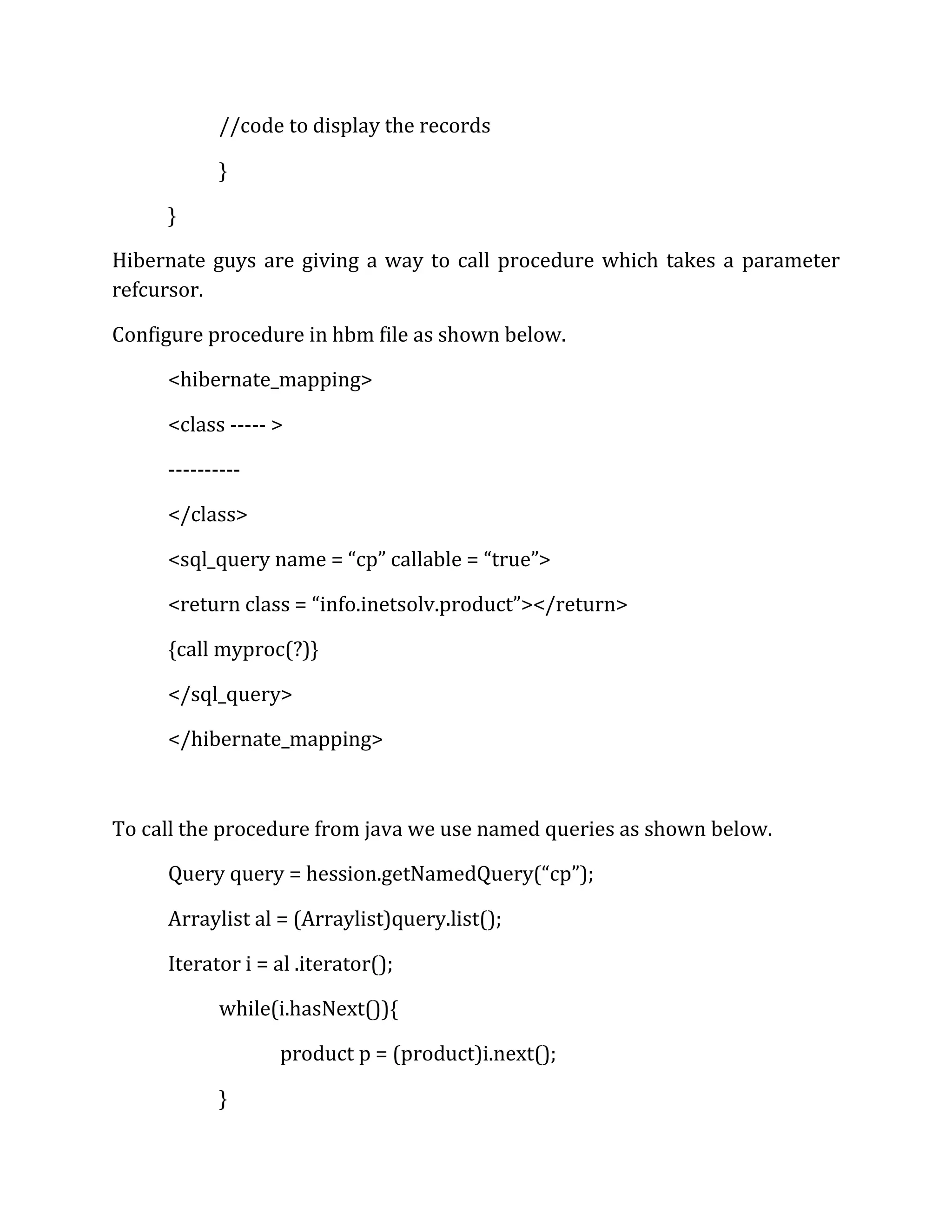 //code to display the records
}
}
Hibernate guys are giving a way to call procedure which takes a parameter
refcursor.
Configure procedure in hbm file as shown below.
<hibernate_mapping>
<class ----- >
----------
</class>
<sql_query name = “cp” callable = “true”>
<return class = “info.inetsolv.product”></return>
{call myproc(?)}
</sql_query>
</hibernate_mapping>
To call the procedure from java we use named queries as shown below.
Query query = hession.getNamedQuery(“cp”);
Arraylist al = (Arraylist)query.list();
Iterator i = al .iterator();
while(i.hasNext()){
product p = (product)i.next();
}
 