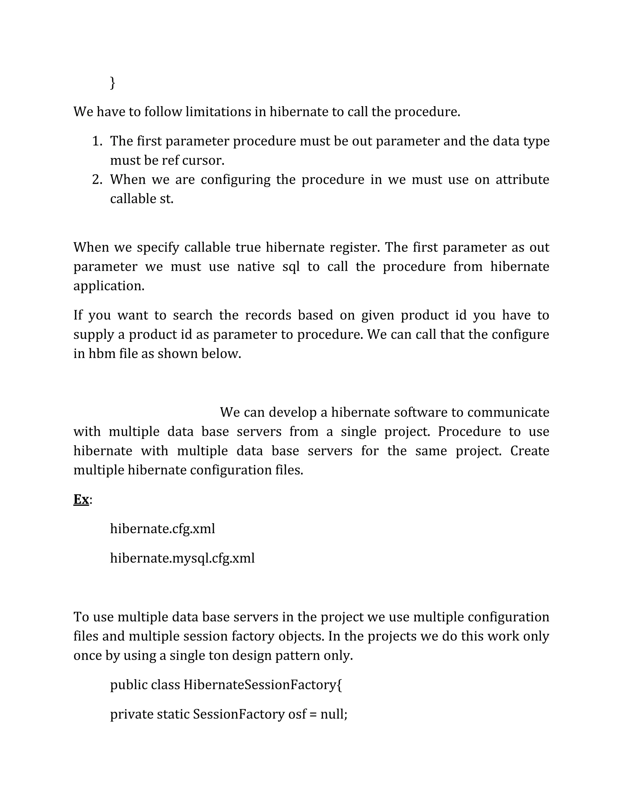 }
We have to follow limitations in hibernate to call the procedure.
1. The first parameter procedure must be out parameter and the data type
must be ref cursor.
2. When we are configuring the procedure in we must use on attribute
callable st.
When we specify callable true hibernate register. The first parameter as out
parameter we must use native sql to call the procedure from hibernate
application.
If you want to search the records based on given product id you have to
supply a product id as parameter to procedure. We can call that the configure
in hbm file as shown below.
We can develop a hibernate software to communicate
with multiple data base servers from a single project. Procedure to use
hibernate with multiple data base servers for the same project. Create
multiple hibernate configuration files.
Ex:
hibernate.cfg.xml
hibernate.mysql.cfg.xml
To use multiple data base servers in the project we use multiple configuration
files and multiple session factory objects. In the projects we do this work only
once by using a single ton design pattern only.
public class HibernateSessionFactory{
private static SessionFactory osf = null;
 