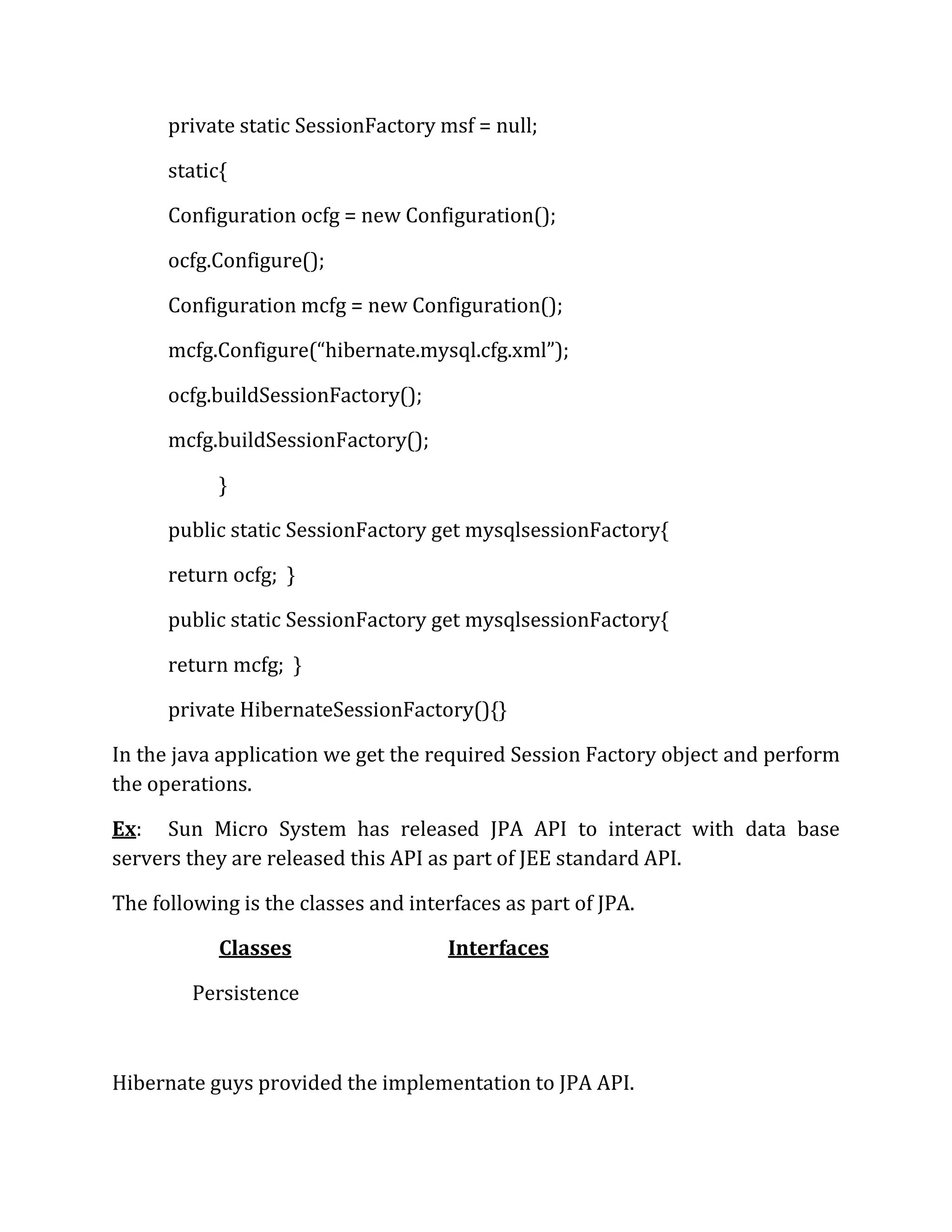 private static SessionFactory msf = null;
static{
Configuration ocfg = new Configuration();
ocfg.Configure();
Configuration mcfg = new Configuration();
mcfg.Configure(“hibernate.mysql.cfg.xml”);
ocfg.buildSessionFactory();
mcfg.buildSessionFactory();
}
public static SessionFactory get mysqlsessionFactory{
return ocfg; }
public static SessionFactory get mysqlsessionFactory{
return mcfg; }
private HibernateSessionFactory(){}
In the java application we get the required Session Factory object and perform
the operations.
Ex: Sun Micro System has released JPA API to interact with data base
servers they are released this API as part of JEE standard API.
The following is the classes and interfaces as part of JPA.
Classes Interfaces
Persistence
Hibernate guys provided the implementation to JPA API.
 