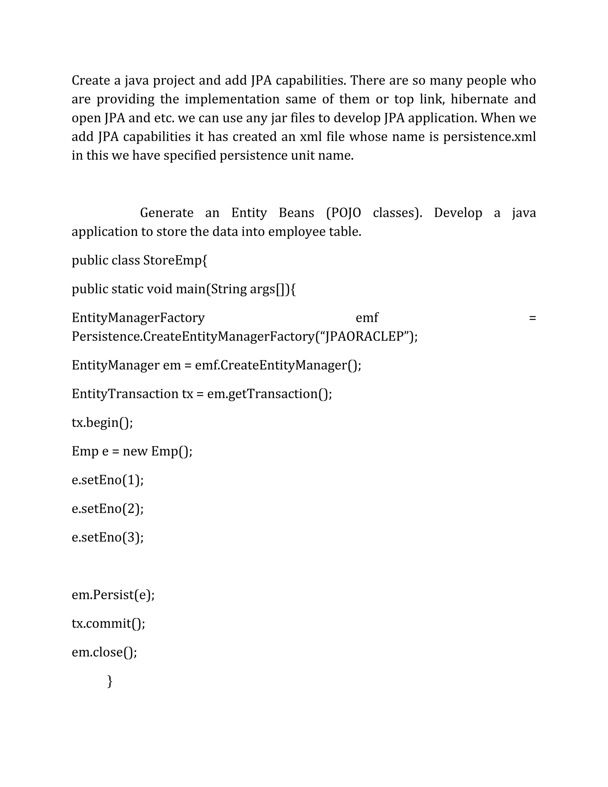 Create a java project and add JPA capabilities. There are so many people who
are providing the implementation same of them or top link, hibernate and
open JPA and etc. we can use any jar files to develop JPA application. When we
add JPA capabilities it has created an xml file whose name is persistence.xml
in this we have specified persistence unit name.
Generate an Entity Beans (POJO classes). Develop a java
application to store the data into employee table.
public class StoreEmp{
public static void main(String args[]){
EntityManagerFactory emf =
Persistence.CreateEntityManagerFactory(“JPAORACLEP”);
EntityManager em = emf.CreateEntityManager();
EntityTransaction tx = em.getTransaction();
tx.begin();
Emp e = new Emp();
e.setEno(1);
e.setEno(2);
e.setEno(3);
em.Persist(e);
tx.commit();
em.close();
}
 