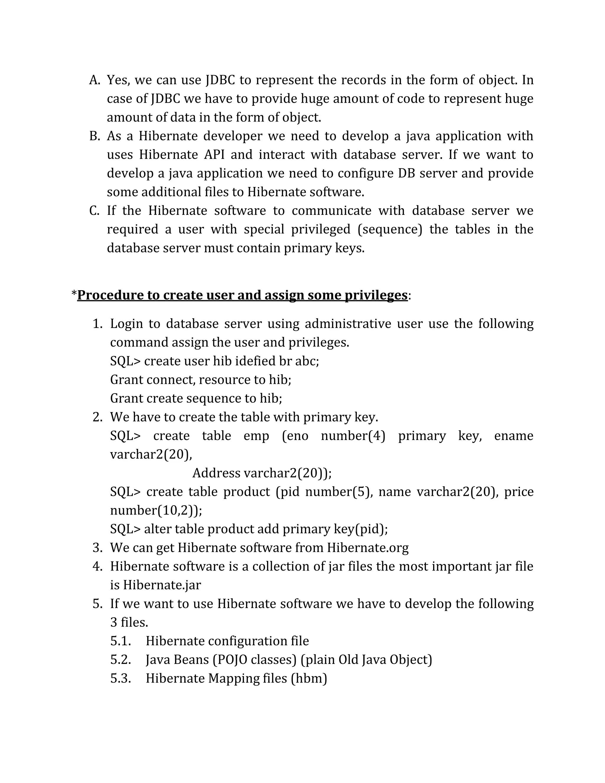 A. Yes, we can use JDBC to represent the records in the form of object. In
case of JDBC we have to provide huge amount of code to represent huge
amount of data in the form of object.
B. As a Hibernate developer we need to develop a java application with
uses Hibernate API and interact with database server. If we want to
develop a java application we need to configure DB server and provide
some additional files to Hibernate software.
C. If the Hibernate software to communicate with database server we
required a user with special privileged (sequence) the tables in the
database server must contain primary keys.
*Procedure to create user and assign some privileges:
1. Login to database server using administrative user use the following
command assign the user and privileges.
SQL> create user hib idefied br abc;
Grant connect, resource to hib;
Grant create sequence to hib;
2. We have to create the table with primary key.
SQL> create table emp (eno number(4) primary key, ename
varchar2(20),
Address varchar2(20));
SQL> create table product (pid number(5), name varchar2(20), price
number(10,2));
SQL> alter table product add primary key(pid);
3. We can get Hibernate software from Hibernate.org
4. Hibernate software is a collection of jar files the most important jar file
is Hibernate.jar
5. If we want to use Hibernate software we have to develop the following
3 files.
5.1. Hibernate configuration file
5.2. Java Beans (POJO classes) (plain Old Java Object)
5.3. Hibernate Mapping files (hbm)
 