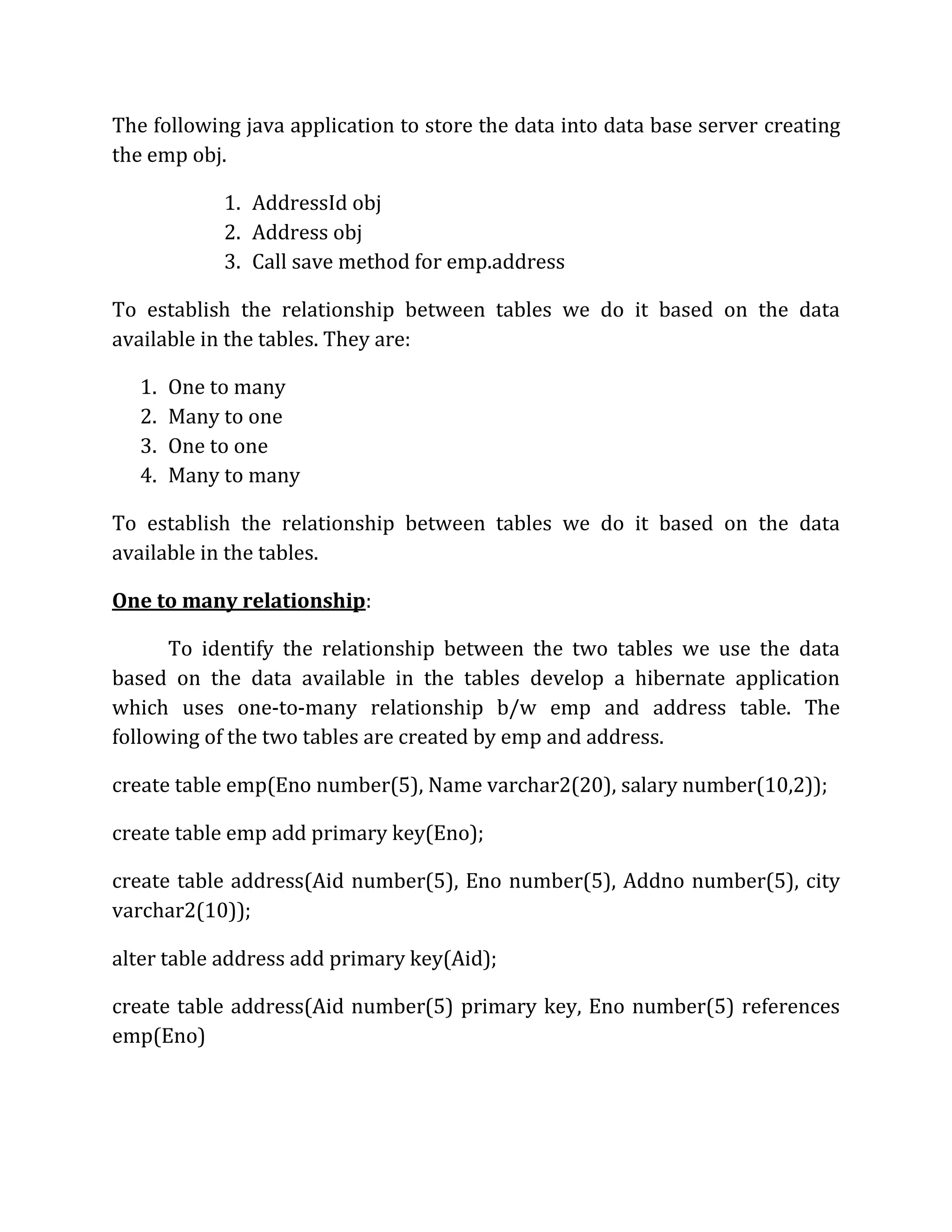 The following java application to store the data into data base server creating
the emp obj.
1. AddressId obj
2. Address obj
3. Call save method for emp.address
To establish the relationship between tables we do it based on the data
available in the tables. They are:
1. One to many
2. Many to one
3. One to one
4. Many to many
To establish the relationship between tables we do it based on the data
available in the tables.
One to many relationship:
To identify the relationship between the two tables we use the data
based on the data available in the tables develop a hibernate application
which uses one-to-many relationship b/w emp and address table. The
following of the two tables are created by emp and address.
create table emp(Eno number(5), Name varchar2(20), salary number(10,2));
create table emp add primary key(Eno);
create table address(Aid number(5), Eno number(5), Addno number(5), city
varchar2(10));
alter table address add primary key(Aid);
create table address(Aid number(5) primary key, Eno number(5) references
emp(Eno)
 