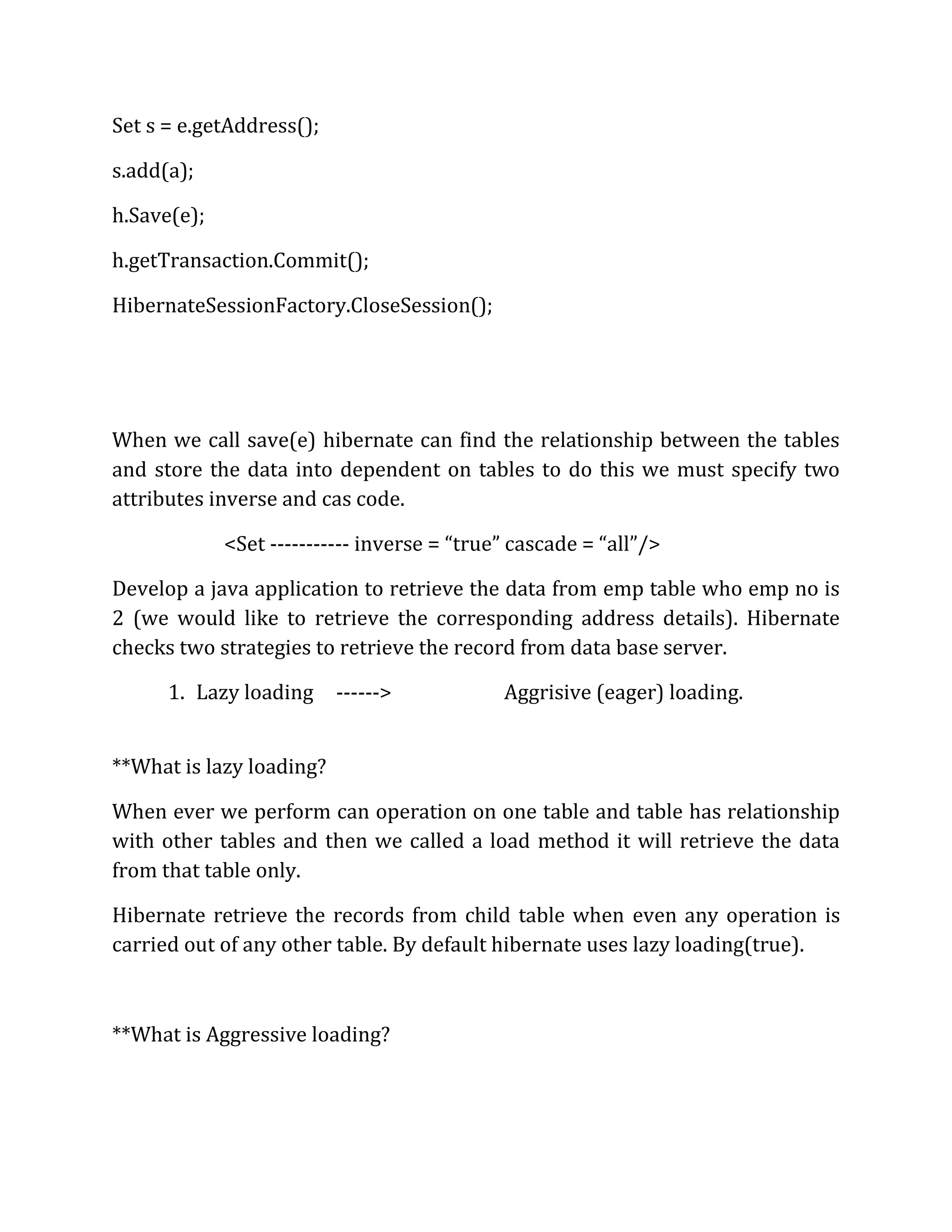 Set s = e.getAddress();
s.add(a);
h.Save(e);
h.getTransaction.Commit();
HibernateSessionFactory.CloseSession();
When we call save(e) hibernate can find the relationship between the tables
and store the data into dependent on tables to do this we must specify two
attributes inverse and cas code.
<Set ----------- inverse = “true” cascade = “all”/>
Develop a java application to retrieve the data from emp table who emp no is
2 (we would like to retrieve the corresponding address details). Hibernate
checks two strategies to retrieve the record from data base server.
1. Lazy loading ------> Aggrisive (eager) loading.
**What is lazy loading?
When ever we perform can operation on one table and table has relationship
with other tables and then we called a load method it will retrieve the data
from that table only.
Hibernate retrieve the records from child table when even any operation is
carried out of any other table. By default hibernate uses lazy loading(true).
**What is Aggressive loading?
 