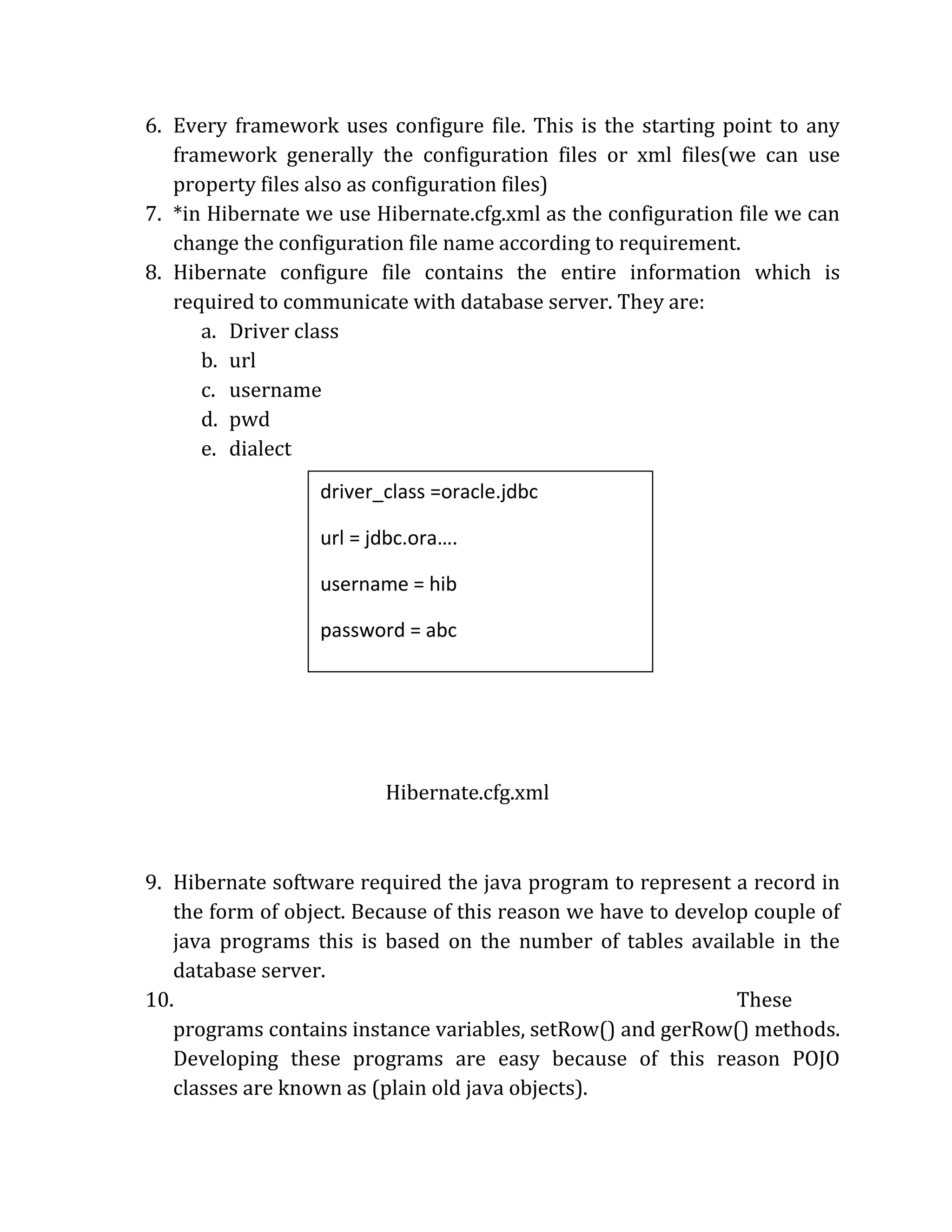 6. Every framework uses configure file. This is the starting point to any
framework generally the configuration files or xml files(we can use
property files also as configuration files)
7. *in Hibernate we use Hibernate.cfg.xml as the configuration file we can
change the configuration file name according to requirement.
8. Hibernate configure file contains the entire information which is
required to communicate with database server. They are:
a. Driver class
b. url
c. username
d. pwd
e. dialect
Hibernate.cfg.xml
9. Hibernate software required the java program to represent a record in
the form of object. Because of this reason we have to develop couple of
java programs this is based on the number of tables available in the
database server.
10. These
programs contains instance variables, setRow() and gerRow() methods.
Developing these programs are easy because of this reason POJO
classes are known as (plain old java objects).
driver_class =oracle.jdbc
url = jdbc.ora….
username = hib
password = abc
dialect = OracleDialect
//information about HRM files
 