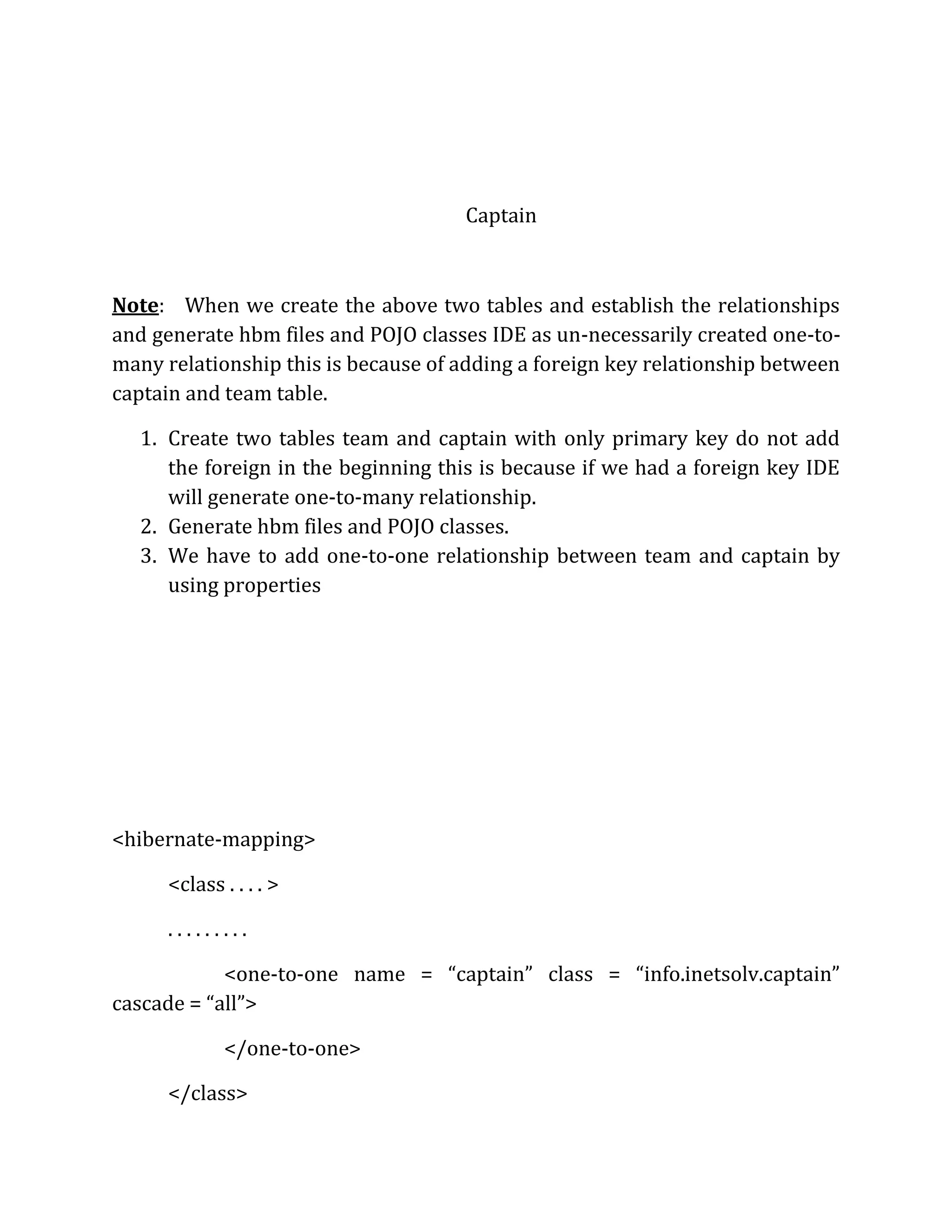 Captain
Note: When we create the above two tables and establish the relationships
and generate hbm files and POJO classes IDE as un-necessarily created one-to-
many relationship this is because of adding a foreign key relationship between
captain and team table.
1. Create two tables team and captain with only primary key do not add
the foreign in the beginning this is because if we had a foreign key IDE
will generate one-to-many relationship.
2. Generate hbm files and POJO classes.
3. We have to add one-to-one relationship between team and captain by
using properties
<hibernate-mapping>
<class . . . . >
. . . . . . . . .
<one-to-one name = “captain” class = “info.inetsolv.captain”
cascade = “all”>
</one-to-one>
</class>
 