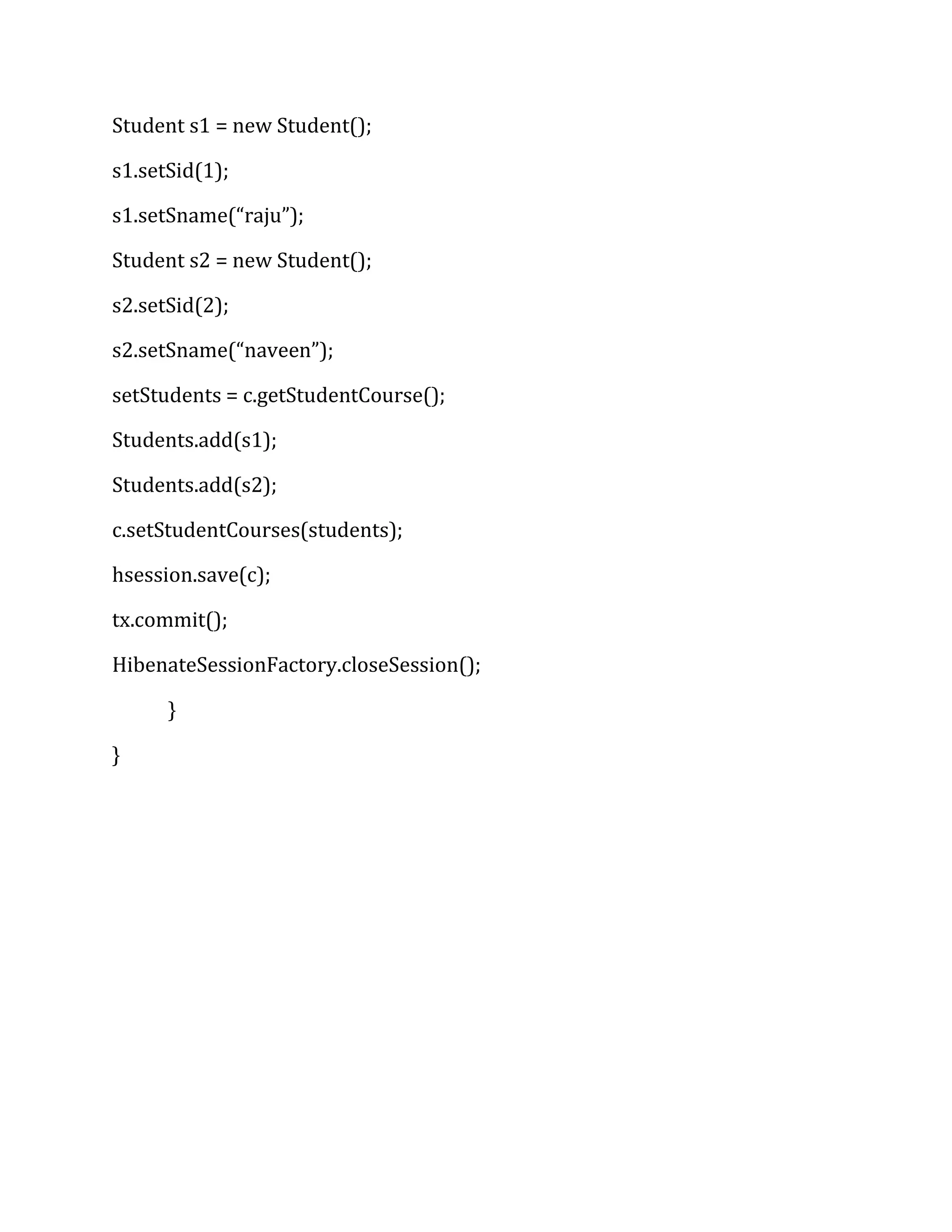 Student s1 = new Student();
s1.setSid(1);
s1.setSname(“raju”);
Student s2 = new Student();
s2.setSid(2);
s2.setSname(“naveen”);
setStudents = c.getStudentCourse();
Students.add(s1);
Students.add(s2);
c.setStudentCourses(students);
hsession.save(c);
tx.commit();
HibenateSessionFactory.closeSession();
}
}
 