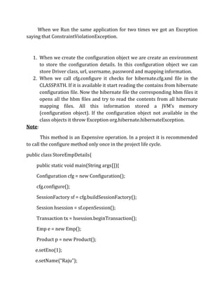 When we Run the same application for two times we got an Exception
saying that ConstraintViolationException.
1. When we create the configuration object we are create an environment
to store the configuration details. In this configuration object we can
store Driver class, url, username, password and mapping information.
2. When we call cfg.configure it checks for hibernate.cfg.xml file in the
CLASSPATH. If it is available it start reading the contains from hibernate
configuration file. Now the hibernate file the corresponding hbm files it
opens all the hbm files and try to read the contents from all hibernate
mapping files. All this information stored a JVM’s memory
(configuration object). If the configuration object not available in the
class objects it throw Exception org.hibernate.hibernateException.
Note:
This method is an Expensive operation. In a project it is recommended
to call the configure method only once in the project life cycle.
public class StoreEmpDetails{
public static void main(String args[]){
Configuration cfg = new Configuration();
cfg.configure();
SessionFactory sf = cfg.buildSessionFactory();
Session hsession = sf.openSession();
Transaction tx = hsession.beginTransaction();
Emp e = new Emp();
Product p = new Product();
e.setEno(1);
e.setName(“Raju”);
 