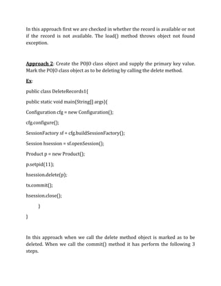 In this approach first we are checked in whether the record is available or not
if the record is not available. The load() method throws object not found
exception.
Approach 2: Create the POJO class object and supply the primary key value.
Mark the POJO class object as to be deleting by calling the delete method.
Ex:
public class DeleteRecords1{
public static void main(String[] args){
Configuration cfg = new Configuration();
cfg.configure();
SessionFactory sf = cfg.buildSessionFactory();
Session hsession = sf.openSession();
Product p = new Product();
p.setpid(11);
hsession.delete(p);
tx.commit();
hsession.close();
}
}
In this approach when we call the delete method object is marked as to be
deleted. When we call the commit() method it has perform the following 3
steps.
 