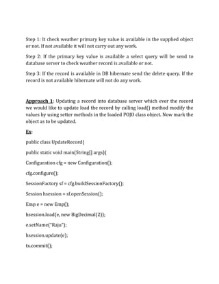 Step 1: It check weather primary key value is available in the supplied object
or not. If not available it will not carry out any work.
Step 2: If the primary key value is available a select query will be send to
database server to check weather record is available or not.
Step 3: If the record is available in DB hibernate send the delete query. If the
record is not available hibernate will not do any work.
Approach 1: Updating a record into database server which ever the record
we would like to update load the record by calling load() method modify the
values by using setter methods in the loaded POJO class object. Now mark the
object as to be updated.
Ex:
public class UpdateRecord{
public static void main(String[] args){
Configuration cfg = new Configuration();
cfg.configure();
SessionFactory sf = cfg.buildSessionFactory();
Session hsession = sf.openSession();
Emp e = new Emp();
hsession.load(e, new BigDecimal(2));
e.setName(“Raju”);
hsession.update(e);
tx.commit();
 