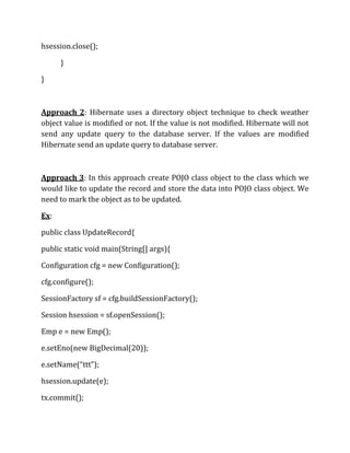hsession.close();
}
}
Approach 2: Hibernate uses a directory object technique to check weather
object value is modified or not. If the value is not modified. Hibernate will not
send any update query to the database server. If the values are modified
Hibernate send an update query to database server.
Approach 3: In this approach create POJO class object to the class which we
would like to update the record and store the data into POJO class object. We
need to mark the object as to be updated.
Ex:
public class UpdateRecord{
public static void main(String[] args){
Configuration cfg = new Configuration();
cfg.configure();
SessionFactory sf = cfg.buildSessionFactory();
Session hsession = sf.openSession();
Emp e = new Emp();
e.setEno(new BigDecimal(20));
e.setName(“ttt”);
hsession.update(e);
tx.commit();
 