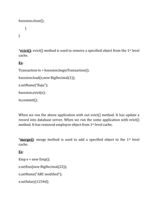 hsession.close();
}
}
*evict(): evict() method is used to remove a specified object from the 1st level
cache.
Ex:
Transaction tx = hsession.beginTransaction();
hsession.load(e,new BigDecimal(1));
e.setName(“Raju”);
hsession.evict(e);
tx.commit();
When we run the above application with out evict() method. It has update a
record into database server. When we run the some application with evict()
method. It has removed employee object from 1st level cache.
*merge(): merge method is used to add a specified object to the 1st level
cache.
Ex:
Emp e = new Emp();
e.setEno(new BigDecimal(22));
e.setName(“ABC modified”);
e.setSalary(1234d);
 
