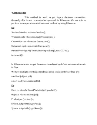 *Connection():
This method is used to get legacy database connection.
Generally this is not recommended approach in hibernate. We use this to
perform some operations which can not be done by using hibernate.
Ex:
Session hsession = sf.openSession();
Transaction tx = hsession.beginTransaction();
Connection con = hsession.Connection();
Statement stmt = con.createStatement();
stmt.executeUpdate(“Insert into emp values(2,’sadaf’,234)”);
tx.commit();
In Hibernate when we get the connection object by default auto commit mode
to false.
We have multiple over loaded methods as for session interface they are:
void load(object, pid)
object load(class, serializable)
Ex:
Class c = class.forName(“info.inetsolv.product”);
Object o = hsession.load(c,l);
Product p = (product)o;
System.out.println(p.getPid());
System.out.println(p.getName());
 