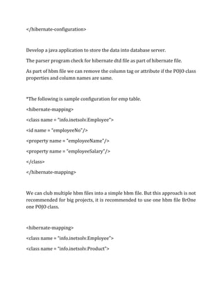 </hibernate-configuration>
Develop a java application to store the data into database server.
The parser program check for hibernate dtd file as part of hibernate file.
As part of hbm file we can remove the column tag or attribute if the POJO class
properties and column names are same.
*The following is sample configuration for emp table.
<hibernate-mapping>
<class name = “info.inetsolv.Employee”>
<id name = “employeeNo”/>
<property name = “employeeName”/>
<property name = “employeeSalary”/>
</class>
</hibernate-mapping>
We can club multiple hbm files into a simple hbm file. But this approach is not
recommended for big projects, it is recommended to use one hbm file BrOne
one POJO class.
<hibernate-mapping>
<class name = “info.inetsolv.Employee”>
<class name = “info.inetsolv.Product”>
 